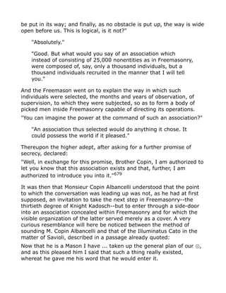 be put in its way; and finally, as no obstacle is put up, the way is wide
open before us. This is logical, is it not?"
"Absolutely."
"Good. But what would you say of an association which
instead of consisting of 25,000 nonentities as in Freemasonry,
were composed of, say, only a thousand individuals, but a
thousand individuals recruited in the manner that I will tell
you."
And the Freemason went on to explain the way in which such
individuals were selected, the months and years of observation, of
supervision, to which they were subjected, so as to form a body of
picked men inside Freemasonry capable of directing its operations.
"You can imagine the power at the command of such an association?"
"An association thus selected would do anything it chose. It
could possess the world if it pleased."
Thereupon the higher adept, after asking for a further promise of
secrecy, declared:
"Well, in exchange for this promise, Brother Copin, I am authorized to
let you know that this association exists and that, further, I am
authorized to introduce you into it."679
It was then that Monsieur Copin Albancelli understood that the point
to which the conversation was leading up was not, as he had at first
supposed, an invitation to take the next step in Freemasonry--the
thirtieth degree of Knight Kadosch--but to enter through a side-door
into an association concealed within Freemasonry and for which the
visible organization of the latter served merely as a cover. A very
curious resemblance will here be noticed between the method of
sounding M. Copin Albancelli and that of the Illuminatus Cato in the
matter of Savioli, described in a passage already quoted:
Now that he is a Mason I have ... taken up the general plan of our ,⊙
and as this pleased him I said that such a thing really existed,
whereat he gave me his word that he would enter it.
 