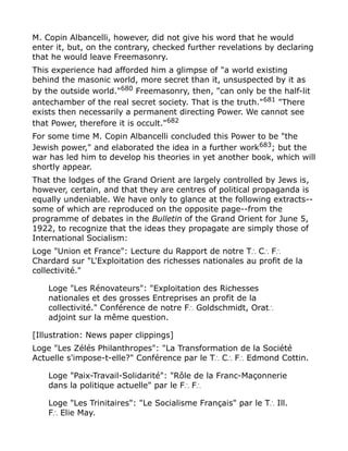 M. Copin Albancelli, however, did not give his word that he would
enter it, but, on the contrary, checked further revelations by declaring
that he would leave Freemasonry.
This experience had afforded him a glimpse of "a world existing
behind the masonic world, more secret than it, unsuspected by it as
by the outside world."680
Freemasonry, then, "can only be the half-lit
antechamber of the real secret society. That is the truth."681 "There
exists then necessarily a permanent directing Power. We cannot see
that Power, therefore it is occult."682
For some time M. Copin Albancelli concluded this Power to be "the
Jewish power," and elaborated the idea in a further work683; but the
war has led him to develop his theories in yet another book, which will
shortly appear.
That the lodges of the Grand Orient are largely controlled by Jews is,
however, certain, and that they are centres of political propaganda is
equally undeniable. We have only to glance at the following extracts--
some of which are reproduced on the opposite page--from the
programme of debates in the Bulletin of the Grand Orient for June 5,
1922, to recognize that the ideas they propagate are simply those of
International Socialism:
Loge "Union et France": Lecture du Rapport de notre T C F∴ ∴ ∴
Chardard sur "L'Exploitation des richesses nationales au profit de la
collectivité."
Loge "Les Rénovateurs": "Exploitation des Richesses
nationales et des grosses Entreprises an profit de la
collectivité." Conférence de notre F Goldschmidt, Orat∴ ∴
adjoint sur la même question.
[Illustration: News paper clippings]
Loge "Les Zélés Philanthropes": "La Transformation de la Société
Actuelle s'impose-t-elle?" Conférence par le T C F Edmond Cottin.∴ ∴ ∴
Loge "Paix-Travail-Solidarité": "Rôle de la Franc-Maçonnerie
dans la politique actuelle" par le F F∴ ∴
Loge "Les Trinitaires": "Le Socialisme Français" par le T Ill.∴
F Elie May.∴
 