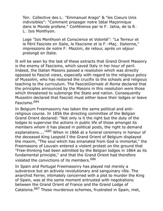 Ten Collective des L "Emmanuel Arago" & "les Coeurs Unis∴ ∴
indivisibles": "Comment propager notre Idéal Maçonnique
dans le Monde profane." Conférence par le F Jahia, de la R∴ ∴
L Isis Monthyon.∴
Loge "Isis Monthyon et Conscience et Volonté": "La Terreur et
le Péril Fasciste en Italie, le Fascisme et la F -Maç Italienne,"∴ ∴
impressions de notre F Mazzini, de retour, après un séjour∴
prolongé en Italie.
It will be seen by the last of these extracts that Grand Orient Masonry
is the enemy of Fascismo, which saved Italy in her hour of peril.
Indeed, the Italian Masons passed a resolution which was directly
opposed to Fascist views, especially with regard to the religious policy
of Mussolini, who has restored the crucifix to the schools and religious
teaching to the curriculum. The FascistGiornale di Roma declared that
the principles announced by the Masons in this resolution were those
which threatened to submerge the State and nation. Consequently
Mussolini declared that Fascisti must either leave their lodges or leave
Fascismo.684
In Belgium Freemasonry has taken the same political and anti-
religious course. In 1856 the directing committee of the Belgian
Grand Orient declared: "Not only is it the right but the duty of the
lodges to supervise the actions in public life of those amongst its
members whom it has placed in political posts, the right to demand
explanations...."685
When in 1866 at a funeral ceremony in honour of
the deceased King Leopold I the Grand Orient of Belgium displayed
the maxim, "The soul which has emanated from God is immortal," the
Freemasons of Louvain entered a violent protest on the ground that
"Free-thinking had been admitted by the Belgian lodges in 1864 as its
fundamental principle," and that the Grand Orient had therefore
violated the convictions of its members.686
In Spain and Portugal Freemasonry has played not merely a
subversive but an actively revolutionary and sanguinary rôle. The
anarchist Ferrer, intimately concerned with a plot to murder the King
of Spain, was at the same moment entrusted with negotiations
between the Grand Orient of France and the Grand Lodge of
Catalonia.687
These murderous schemes, frustrated in Spain, met,
 