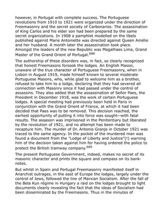 however, in Portugal with complete success. The Portuguese
revolutions from 1910 to 1921 were organized under the direction of
Freemasonry and the secret society of Carbonarios. The assassination
of King Carlos and his elder son had been prepared by the same
secret organizations. In 1908 a pamphlet modelled on the libels
published against Marie Antoinette was directed against Queen Amélie
and her husband. A month later the assassination took place.
Amongst the leaders of the new Republic was Magalhaes Lima, Grand
Master of the Grand Orient of Portugal.688
The authorship of these disorders was, in fact, so clearly recognized
that honest Freemasons forsook the lodges. An English Mason,
unaware of the true character of Portuguese Freemasonry, when in
Lisbon in August 1919, made himself known to several moderate
Portuguese Masons, who, while glad to welcome him as a brother,
refused to take him to a lodge, declaring that they had severed all
connection with Masonry since it had passed under the control of
assassins. They also added that the assassination of Señor Paes, the
President in December 1918, was the work of certain Portuguese
lodges. A special meeting had previously been held in Paris in
conjunction with the Grand Orient of France, at which it had been
decided that Paes was to be removed. This decision reached, the
earliest opportunity of putting it into force was sought--with fatal
results. The assassin was imprisoned in the Penitentiary but liberated
by the revolution of 1921, and no attempt has been made to
recapture him. The murder of Dr. Antonio Granjo in October 1921 was
traced to the same agency. In the pocket of the murdered man was
found a document from the "Lodge of Liberty and Justice"(!) warning
him of the decision taken against him for having ordered the police to
protect the British tramway company.689
The present Portuguese Government, indeed, makes no secret of its
masonic character and prints the square and compass on its bank-
notes.
But whilst in Spain and Portugal Freemasonry manifested itself in
Anarchist outrages, in the east of Europe the lodges, largely under the
control of Jews, followed the line of Marxian Socialism. After the fall of
the Bela Kun régime in Hungary a raid on the lodges brought to light
documents clearly revealing the fact that the ideas of Socialism had
been disseminated by the Freemasons. Thus in the minutes of
 
