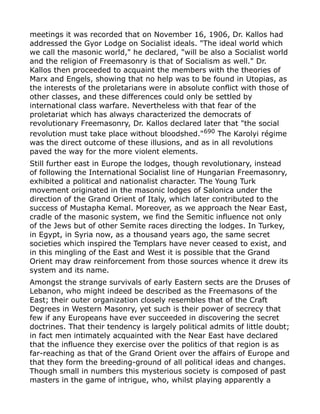 meetings it was recorded that on November 16, 1906, Dr. Kallos had
addressed the Gyor Lodge on Socialist ideals. "The ideal world which
we call the masonic world," he declared, "will be also a Socialist world
and the religion of Freemasonry is that of Socialism as well." Dr.
Kallos then proceeded to acquaint the members with the theories of
Marx and Engels, showing that no help was to be found in Utopias, as
the interests of the proletarians were in absolute conflict with those of
other classes, and these differences could only be settled by
international class warfare. Nevertheless with that fear of the
proletariat which has always characterized the democrats of
revolutionary Freemasonry, Dr. Kallos declared later that "the social
revolution must take place without bloodshed."690
The Karolyi régime
was the direct outcome of these illusions, and as in all revolutions
paved the way for the more violent elements.
Still further east in Europe the lodges, though revolutionary, instead
of following the International Socialist line of Hungarian Freemasonry,
exhibited a political and nationalist character. The Young Turk
movement originated in the masonic lodges of Salonica under the
direction of the Grand Orient of Italy, which later contributed to the
success of Mustapha Kemal. Moreover, as we approach the Near East,
cradle of the masonic system, we find the Semitic influence not only
of the Jews but of other Semite races directing the lodges. In Turkey,
in Egypt, in Syria now, as a thousand years ago, the same secret
societies which inspired the Templars have never ceased to exist, and
in this mingling of the East and West it is possible that the Grand
Orient may draw reinforcement from those sources whence it drew its
system and its name.
Amongst the strange survivals of early Eastern sects are the Druses of
Lebanon, who might indeed be described as the Freemasons of the
East; their outer organization closely resembles that of the Craft
Degrees in Western Masonry, yet such is their power of secrecy that
few if any Europeans have ever succeeded in discovering the secret
doctrines. That their tendency is largely political admits of little doubt;
in fact men intimately acquainted with the Near East have declared
that the influence they exercise over the politics of that region is as
far-reaching as that of the Grand Orient over the affairs of Europe and
that they form the breeding-ground of all political ideas and changes.
Though small in numbers this mysterious society is composed of past
masters in the game of intrigue, who, whilst playing apparently a
 