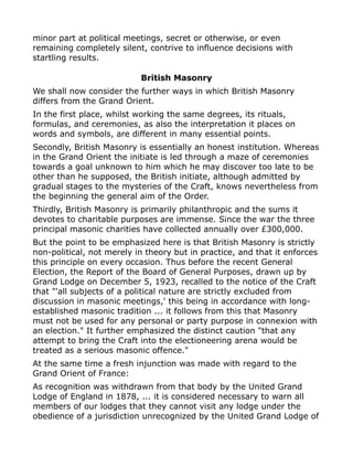 minor part at political meetings, secret or otherwise, or even
remaining completely silent, contrive to influence decisions with
startling results.
British Masonry
We shall now consider the further ways in which British Masonry
differs from the Grand Orient.
In the first place, whilst working the same degrees, its rituals,
formulas, and ceremonies, as also the interpretation it places on
words and symbols, are different in many essential points.
Secondly, British Masonry is essentially an honest institution. Whereas
in the Grand Orient the initiate is led through a maze of ceremonies
towards a goal unknown to him which he may discover too late to be
other than he supposed, the British initiate, although admitted by
gradual stages to the mysteries of the Craft, knows nevertheless from
the beginning the general aim of the Order.
Thirdly, British Masonry is primarily philanthropic and the sums it
devotes to charitable purposes are immense. Since the war the three
principal masonic charities have collected annually over £300,000.
But the point to be emphasized here is that British Masonry is strictly
non-political, not merely in theory but in practice, and that it enforces
this principle on every occasion. Thus before the recent General
Election, the Report of the Board of General Purposes, drawn up by
Grand Lodge on December 5, 1923, recalled to the notice of the Craft
that "'all subjects of a political nature are strictly excluded from
discussion in masonic meetings,' this being in accordance with long-
established masonic tradition ... it follows from this that Masonry
must not be used for any personal or party purpose in connexion with
an election." It further emphasized the distinct caution "that any
attempt to bring the Craft into the electioneering arena would be
treated as a serious masonic offence."
At the same time a fresh injunction was made with regard to the
Grand Orient of France:
As recognition was withdrawn from that body by the United Grand
Lodge of England in 1878, ... it is considered necessary to warn all
members of our lodges that they cannot visit any lodge under the
obedience of a jurisdiction unrecognized by the United Grand Lodge of
 