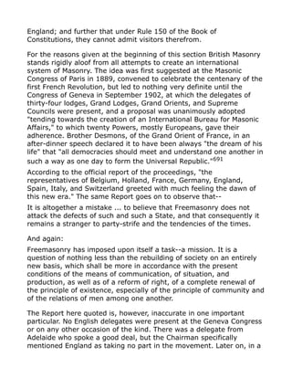 England; and further that under Rule 150 of the Book of
Constitutions, they cannot admit visitors therefrom.
For the reasons given at the beginning of this section British Masonry
stands rigidly aloof from all attempts to create an international
system of Masonry. The idea was first suggested at the Masonic
Congress of Paris in 1889, convened to celebrate the centenary of the
first French Revolution, but led to nothing very definite until the
Congress of Geneva in September 1902, at which the delegates of
thirty-four lodges, Grand Lodges, Grand Orients, and Supreme
Councils were present, and a proposal was unanimously adopted
"tending towards the creation of an International Bureau for Masonic
Affairs," to which twenty Powers, mostly Europeans, gave their
adherence. Brother Desmons, of the Grand Orient of France, in an
after-dinner speech declared it to have been always "the dream of his
life" that "all democracies should meet and understand one another in
such a way as one day to form the Universal Republic."691
According to the official report of the proceedings, "the
representatives of Belgium, Holland, France, Germany, England,
Spain, Italy, and Switzerland greeted with much feeling the dawn of
this new era." The same Report goes on to observe that--
It is altogether a mistake ... to believe that Freemasonry does not
attack the defects of such and such a State, and that consequently it
remains a stranger to party-strife and the tendencies of the times.
And again:
Freemasonry has imposed upon itself a task--a mission. It is a
question of nothing less than the rebuilding of society on an entirely
new basis, which shall be more in accordance with the present
conditions of the means of communication, of situation, and
production, as well as of a reform of right, of a complete renewal of
the principle of existence, especially of the principle of community and
of the relations of men among one another.
The Report here quoted is, however, inaccurate in one important
particular. No English delegates were present at the Geneva Congress
or on any other occasion of the kind. There was a delegate from
Adelaide who spoke a good deal, but the Chairman specifically
mentioned England as taking no part in the movement. Later on, in a
 