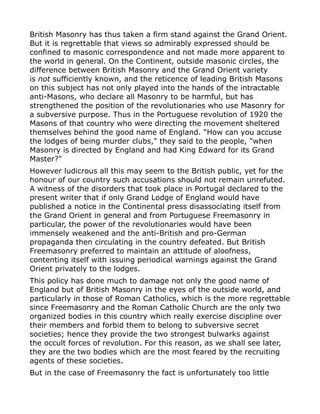 British Masonry has thus taken a firm stand against the Grand Orient.
But it is regrettable that views so admirably expressed should be
confined to masonic correspondence and not made more apparent to
the world in general. On the Continent, outside masonic circles, the
difference between British Masonry and the Grand Orient variety
is not sufficiently known, and the reticence of leading British Masons
on this subject has not only played into the hands of the intractable
anti-Masons, who declare all Masonry to be harmful, but has
strengthened the position of the revolutionaries who use Masonry for
a subversive purpose. Thus in the Portuguese revolution of 1920 the
Masons of that country who were directing the movement sheltered
themselves behind the good name of England. "How can you accuse
the lodges of being murder clubs," they said to the people, "when
Masonry is directed by England and had King Edward for its Grand
Master?"
However ludicrous all this may seem to the British public, yet for the
honour of our country such accusations should not remain unrefuted.
A witness of the disorders that took place in Portugal declared to the
present writer that if only Grand Lodge of England would have
published a notice in the Continental press disassociating itself from
the Grand Orient in general and from Portuguese Freemasonry in
particular, the power of the revolutionaries would have been
immensely weakened and the anti-British and pro-German
propaganda then circulating in the country defeated. But British
Freemasonry preferred to maintain an attitude of aloofness,
contenting itself with issuing periodical warnings against the Grand
Orient privately to the lodges.
This policy has done much to damage not only the good name of
England but of British Masonry in the eyes of the outside world, and
particularly in those of Roman Catholics, which is the more regrettable
since Freemasonry and the Roman Catholic Church are the only two
organized bodies in this country which really exercise discipline over
their members and forbid them to belong to subversive secret
societies; hence they provide the two strongest bulwarks against
the occult forces of revolution. For this reason, as we shall see later,
they are the two bodies which are the most feared by the recruiting
agents of these societies.
But in the case of Freemasonry the fact is unfortunately too little
 