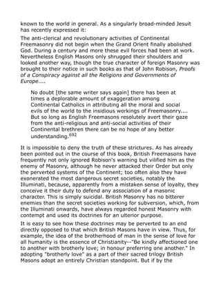 known to the world in general. As a singularly broad-minded Jesuit
has recently expressed it:
The anti-clerical and revolutionary activities of Continental
Freemasonry did not begin when the Grand Orient finally abolished
God. During a century and more these evil forces had been at work.
Nevertheless English Masons only shrugged their shoulders and
looked another way, though the true character of foreign Masonry was
brought to their notice in such books as that of John Robison, Proofs
of a Conspiracy against all the Religions and Governments of
Europe....
No doubt [the same writer says again] there has been at
times a deplorable amount of exaggeration among
Continental Catholics in attributing all the moral and social
evils of the world to the insidious workings of Freemasonry....
But so long as English Freemasons resolutely avert their gaze
from the anti-religious and anti-social activities of their
Continental brethren there can be no hope of any better
understanding.692
It is impossible to deny the truth of these strictures. As has already
been pointed out in the course of this book, British Freemasons have
frequently not only ignored Robison's warning but vilified him as the
enemy of Masonry, although he never attacked their Order but only
the perverted systems of the Continent; too often also they have
exonerated the most dangerous secret societies, notably the
Illuminati, because, apparently from a mistaken sense of loyalty, they
conceive it their duty to defend any association of a masonic
character. This is simply suicidal. British Masonry has no bitterer
enemies than the secret societies working for subversion, which, from
the Illuminati onwards, have always regarded honest Masonry with
contempt and used its doctrines for an ulterior purpose.
It is easy to see how these doctrines may be perverted to an end
directly opposed to that which British Masons have in view. Thus, for
example, the idea of the brotherhood of man in the sense of love for
all humanity is the essence of Christianity--"Be kindly affectioned one
to another with brotherly love; in honour preferring one another." In
adopting "brotherly love" as a part of their sacred trilogy British
Masons adopt an entirely Christian standpoint. But if by the
 