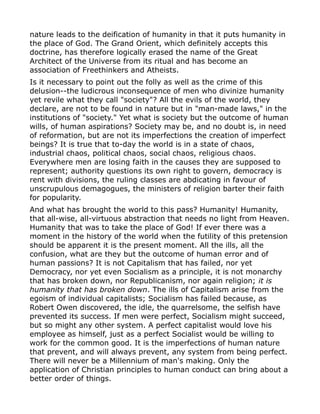 nature leads to the deification of humanity in that it puts humanity in
the place of God. The Grand Orient, which definitely accepts this
doctrine, has therefore logically erased the name of the Great
Architect of the Universe from its ritual and has become an
association of Freethinkers and Atheists.
Is it necessary to point out the folly as well as the crime of this
delusion--the ludicrous inconsequence of men who divinize humanity
yet revile what they call "society"? All the evils of the world, they
declare, are not to be found in nature but in "man-made laws," in the
institutions of "society." Yet what is society but the outcome of human
wills, of human aspirations? Society may be, and no doubt is, in need
of reformation, but are not its imperfections the creation of imperfect
beings? It is true that to-day the world is in a state of chaos,
industrial chaos, political chaos, social chaos, religious chaos.
Everywhere men are losing faith in the causes they are supposed to
represent; authority questions its own right to govern, democracy is
rent with divisions, the ruling classes are abdicating in favour of
unscrupulous demagogues, the ministers of religion barter their faith
for popularity.
And what has brought the world to this pass? Humanity! Humanity,
that all-wise, all-virtuous abstraction that needs no light from Heaven.
Humanity that was to take the place of God! If ever there was a
moment in the history of the world when the futility of this pretension
should be apparent it is the present moment. All the ills, all the
confusion, what are they but the outcome of human error and of
human passions? It is not Capitalism that has failed, nor yet
Democracy, nor yet even Socialism as a principle, it is not monarchy
that has broken down, nor Republicanism, nor again religion; it is
humanity that has broken down. The ills of Capitalism arise from the
egoism of individual capitalists; Socialism has failed because, as
Robert Owen discovered, the idle, the quarrelsome, the selfish have
prevented its success. If men were perfect, Socialism might succeed,
but so might any other system. A perfect capitalist would love his
employee as himself, just as a perfect Socialist would be willing to
work for the common good. It is the imperfections of human nature
that prevent, and will always prevent, any system from being perfect.
There will never be a Millennium of man's making. Only the
application of Christian principles to human conduct can bring about a
better order of things.
 