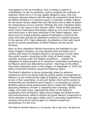 may appear to him as trivialities, who is willing to submit to
mystification, to ask no questions, and to recognize the authority of
superiors whom he is in no way legally obliged to obey, who has,
moreover, become imbued with the esprit de corpswhich binds him to
his fellow-members in a common cause, is naturally a better subject
for the secret society adept than the free lance who is liable to assert
his independence at any moment. Perhaps the most important factor,
however, is the nature of the masonic oaths. These terrible penalties,
which many Freemasons themselves regret as a survival of barbarism
and which have in fact been abolished in the higher degrees, have
done much to create prejudice against Freemasonry, whilst at the
same time they provide an additional incentive to outside intriguers.
In the opinion of M. Copin Albancelli, the abolition of the oath would
go far to prevent penetration of British Masonry by the secret
societies.
Now, by their obligations British Freemasons are forbidden to join
these irregular societies, not only because their principles are in
conflict with those of orthodox Masonry, but because in most cases
they admit women. According to the ruling of Grand Lodge, "any
member working under the English Jurisdiction ... violates his
Obligation by being present at or assisting in assemblies professing to
be Masonic which are attended by women." Warnings to this effect
have been frequently given in the Lodges; on September 3, 1919, the
Board of General Purposes issued the following report:
The Board's attention is being increasingly drawn to sedulous
endeavours which are being made by certain bodies unrecognized as
Masonic by the United Grand Lodge of England, to induce Freemasons
to join in their assemblies. As all such bodies which admit women to
membership are clandestine and irregular, it is necessary to caution
Brethren against being inadvertently led to violate their Obligation by
becoming members of them or attending their meetings. Grand
Lodge, nine years since, approved the action of the Board in
suspending from all Masonic rights and privileges two Brethren who
had contumaciously failed to explain the grave Masonic irregularity to
which attention is now again called; and it is earnestly hoped that no
occasion will arise for having again to institute disciplinary
proceedings of a like kind.
The idea of women Masons is, of course, not a new one. As early as
 