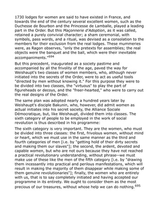 1730 lodges for women are said to have existed in France, and
towards the end of the century several excellent women, such as the
Duchesse de Bourbon and the Princesse de Lamballe, played a leading
part in the Order. But this Maçonnerie d'Adoption, as it was called,
retained a purely convivial character; a sham ceremonial, with
symbols, pass words, and a ritual, was devised as a consolation to the
members for their exclusion from the real lodges. These mummeries
were, as Ragon observes, "only the pretexts for assemblies; the real
objects were the banquet and the ball, which were their inevitable
accompaniments."694
But this precedent, inaugurated as a society pastime and
accompanied by all the frivolity of the age, paved the way for
Weishaupt's two classes of women members, who, although never
initiated into the secrets of the Order, were to act as useful tools
"directed by men without knowing it." For this purpose they were to
be divided into two classes, the "virtuous" to play the part of
figureheads or decoys, and the "freer-hearted," who were to carry out
the real designs of the Order.
The same plan was adopted nearly a hundred years later by
Weishaupt's disciple Bakunin, who, however, did admit women as
actual initiates into his secret society, the Alliance Sociale
Démocratique, but, like Weishaupt, divided them into classes. The
sixth category of people to be employed in the work of social
revolution is thus described in his programme:
The sixth category is very important. They are the women, who must
be divided into three classes: the first, frivolous women, without mind
or heart, which we must use in the same manner as the third and
fourth categories of men [i.e. by "getting hold of their dirty secrets
and making them our slaves"]; the second, the ardent, devoted and
capable women, but who are not ours because they have not reached
a practical revolutionary understanding, without phrase--we must
make use of these like the men of the fifth category [i.e. by "drawing
them incessantly into practical and perilous manifestations, which will
result in making the majority of them disappear while making some of
them genuine revolutionaries"]; finally, the women who are entirely
with us, that is to say completely initiated and having accepted our
programme in its entirety. We ought to consider them as the most
precious of our treasures, without whose help we can do nothing.695
 