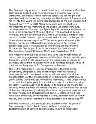 The first and only woman to be admitted into real Masonry, if such a
term can be applied to so heterogeneous a system, was Maria
Deraismes, an ardent French Feminist celebrated for her political
speeches and electioneering campaigns in the district of Pontoise and
for twenty-five years the acknowledged leader of the anti-clerical and
Feminist party.696
In 1882 Maria Deraismes was initiated into
Freemasonry by the members of the Lodge Les Libres Penseurs,
deriving from the Grande Loge Symbolique Écossaise and situated at
Pecq in the Department of Seine-et-Oise. The proceeding being,
however, entirely unconstitutional, Maria Deraismes's initiation was
declared by the Grande Loge to be null and void and the Lodge Les
Libres Penseurs was disgraced.697But some years afterwards Dr.
George Martin, an enthusiastic advocate of votes for women,
collaborated with Maria Deraismes in founding the Maçonnerie
Mixte at the first lodge of the Order named "Le Droit Humain."
The Suprême Conseil Universel Mixte was founded in 1899.
The Maçonnerie Mixte was political and in no way theosophical or
occult, and its programme, like that of the Grand Orient, was Utopian
Socialism, whilst by its insistence on the supremacy of reason it
definitely proclaimed its antagonism to all revealed religion. Thus in
the involved language of Dr. George Martin himself:
The Ordre Maçonnique Mixte Internationale is the first mixed,
philosophic, progressive, and philanthropic Masonic Power to
be organized and constituted in the world, placed above all the
prooccupations of the philosophical or religious ideas which may be
professed by those who ask to become members.... The Order wishes
to interest itself principally in the vital interests of the human being
on earth; it wishes above all to study in its Temples the means for
realizing Peace between all nations and social Justice which will enable
all human beings to enjoy during their lives the greatest possible sum
of moral felicity and of material well-being.... Claiming no divine
revelation and loudly affirming that it is only an emanation of human
reason, this fraternal institution is not dogmatic, it is rationalist.698
Into this materialist and political club, erected under the guise of
Freemasonry, entered Annie Besant with all the strange
conglomeration of Eastern doctrines now known as Theosophy.
 