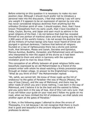 Theosophy
Before entering on this question it is necessary to make my own
position clear. Although I should much prefer not to introduce a
personal note into the discussion, I feel that nothing I say will carry
any weight if it appears to be an expression of opinion by one who
has never considered religious doctrines from anything but the
orthodox Christian point of view. I should explain, then, that I have
known Theosophists from my early youth, that I have travelled in
India, Ceylon, Burma, and Japan and seen much to admire in the
great religions of the East. I do not believe that God has revealed
Himself to one portion of mankind alone and that during only the last
1,900 years of the world's history; I do not accept the doctrine that
all the millions of human beings who have never heard of Christ are
plunged in spiritual darkness; I believe that behind all religions
founded on a law of righteousness there lies a divine and central
truth, that Ikhnaton, Moses and Isaiah, Socrates and Epictetus,
Marcus Aurelius, Buddha, Zoroaster, and Mohammed were all teachers
who interpreted to men the aspect of the divine as it had been
vouchsafed to them and which in harmony with the supreme
revelation given to man by Jesus Christ.
This conception of an affinity between all great religious faiths was
beautifully expressed by an old Mohammedan to a friend of the
present writer with whom he stood watching a Hindu procession pass
through an Indian village. In answer to the Englishman's enquiry,
"What do you think of this?" the Mohammedan replied:
"Ah, sahib, we cannot tell. We know of three roads up the hill of
endeavour to the gates of Paradise--the way of Mousa [Moses], the
way of Issa [Jesus], and the way of Mahmoud, and there may be
other roads of which you and I know nothing. I was born in the way of
Mahmoud, and I believe it to be the best and the easiest to follow,
and you were born in the way of Issa. And of this I am very sure: that
if you will follow your guide on your road and I follow my guide on my
road, when we have climbed the hill of endeavour, we shall salute one
another again at the gates of Paradise."
If, then, in the following pages I attempt to show the errors of
Theosophy, it is not because I do not recognize that there is much
that is good and beautiful in the ancient religions from which it
professes to derive.
 
