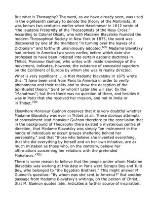 But what is Theosophy? The word, as we have already seen, was used
in the eighteenth century to denote the theory of the Martinists; it
was known two centuries earlier when Haselmeyer in 1612 wrote of
"the laudable Fraternity of the Theosophists of the Rosy Cross."
According to Colonel Olcott, who with Madame Blavatsky founded the
modern Theosophical Society in New York in 1875, the word was
discovered by one of the members "in turning over the leaves of a
Dictionary" and forthwith unanimously adopted.699
Madame Blavatsky
had arrived in America two years earlier, before which date she
professed to have been initiated into certain esoteric doctrines in
Thibet. Monsieur Guénon, who writes with inside knowledge of the
movement, indicates, however, the existence of concealed superiors
on the Continent of Europe by whom she was in reality directed.
What is very significant ... is that Madame Blavatsky in 1875 wrote
this: "I have been sent from Paris to America in order to verify
phenomena and their reality and to show the deception of the
Spiritualist theory." Sent by whom? Later she will say: by the
"Mahatmas"; but then there was no question of them, and besides it
was in Paris that she received her mission, and not in India or
in Thibet.700
Elsewhere Monsieur Guénon observes that it is very doubtful whether
Madame Blavatsky was ever in Thibet at all. These obvious attempts
at concealment lead Monsieur Guénon therefore to the conclusion that
in the background of Theosophy there existed a mysterious centre of
direction, that Madame Blavatsky was simply "an instrument in the
hands of individuals or occult groups sheltering behind her
personality," and that "those who believe she invented everything,
that she did everything by herself and on her own initiative, are as
much mistaken as those who, on the contrary, believe her
affirmations concerning her relations with the pretended
Mahatmas."701
There is some reason to believe that the people under whom Madame
Blavatsky was working at this date in Paris were Serapis Bey and Tuiti
Bey, who belonged to "the Egyptian Brothers." This might answer M.
Guénon's question: "By whom was she sent to America?" But another
passage from Madame Blavatsky's writings, on the person of Christ,
that M. Guénon quotes later, indicates a further source of inspiration:
 