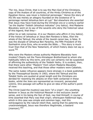 "For me, Jesus Christ, that is to say the Man-God of the Christians,
copy of the Avatars of all countries, of the Hindu Chrishna as of the
Egyptian Horus, was never a historical personage." Hence the story of
His life was merely an allegory founded on the existence of "a
personage named Jehoshua born at Lud." But elsewhere she asserted
that Jesus may have lived during the Christian era or a century earlier
"as the Sepher Toldoth Jehoshua indicates" (my italics). And Madame
Blavatsky went on to say of the savants who deny the historical value
of this legend, that they--
either lie or talk nonsense. It is our Masters who affirm it [my italics].
If the history of Jehoshua or Jesus Ben Pandera is false, then the
whole of the Talmud, the whole of the Jewish canon law, is false. It
was the disciple of Jehoshua Ben Parachia, the fifth President of the
Sanhedrim since Ezra, who re-wrote the Bible.... This story is much
truer than that of the New Testament, of which history does not say a
word.702
Who were the Masters whose authority Madame Blavatsky here
invokes? Clearly not the Trans-Himalayan Brotherhood to whom she
habitually refers by this term, and who can certainly not be suspected
of affirming the authenticity of the Toldoth Yeshu. It is evident, then,
that there were other "Masters" from whom Madame Blavatsky
received this teaching, and that those other masters were Cabalists.
The same Judaic influence appears more strongly in a book published
by the Theosophical Society in 1903, where the Talmud and the
Toledot Yeshu are quoted at great length and the Christians are
derided for resenting the attacks on their faith contained in these
books, whilst the Jews are represented as innocent, persecuted
victims. One passage will suffice to give an idea of the author's point
of view:
The Christ [said the mystics] was born "of a virgin"; the unwitting
believer in Jesus as the historical Messiah in the exclusive Jewish
sense, and in his being the Son of God, nay God Himself, in course of
time asserted that Mary was that virgin; whereupon Rabbinical logic,
which in this case was simple and common logic, met this
extravagance by the natural retort that, seeing that his paternity was
unacknowledged, Jesus was therefore illegitimate, a bastard
[mamzer].703
 