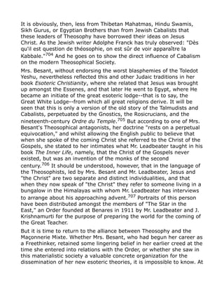 It is obviously, then, less from Thibetan Mahatmas, Hindu Swamis,
Sikh Gurus, or Egyptian Brothers than from Jewish Cabalists that
these leaders of Theosophy have borrowed their ideas on Jesus
Christ. As the Jewish writer Adolphe Franck has truly observed: "Dès
qu'il est question de théosophie, on est sûr de voir apparaître la
Kabbale."704
And he goes on to show the direct influence of Cabalism
on the modern Theosophical Society.
Mrs. Besant, without endorsing the worst blasphemies of the Toledot
Yeshu, nevertheless reflected this and other Judaic traditions in her
book Esoteric Christianity, where she related that Jesus was brought
up amongst the Essenes, and that later He went to Egypt, where He
became an initiate of the great esoteric lodge--that is to say, the
Great White Lodge--from which all great religions derive. It will be
seen that this is only a version of the old story of the Talmudists and
Cabalists, perpetuated by the Gnostics, the Rosicrucians, and the
nineteenth-century Ordre du Temple.705
But according to one of Mrs.
Besant's Theosophical antagonists, her doctrine "rests on a perpetual
equivocation," and whilst allowing the English public to believe that
when she spoke of the coming Christ she referred to the Christ of the
Gospels, she stated to her intimates what Mr. Leadbeater taught in his
book The Inner Life, namely, that the Christ of the Gospels never
existed, but was an invention of the monks of the second
century.706
It should be understood, however, that in the language of
the Theosophists, led by Mrs. Besant and Mr. Leadbeater, Jesus and
"the Christ" are two separate and distinct individualities, and that
when they now speak of "the Christ" they refer to someone living in a
bungalow in the Himalayas with whom Mr. Leadbeater has interviews
to arrange about his approaching advent.707 Portraits of this person
have been distributed amongst the members of "The Star in the
East," an Order founded at Benares in 1911 by Mr. Leadbeater and J.
Krishnamurti for the purpose of preparing the world for the coming of
the Great Teacher.
But it is time to return to the alliance between Theosophy and the
Maçonnerie Mixte. Whether Mrs. Besant, who had begun her career as
a Freethinker, retained some lingering belief in her earlier creed at the
time she entered into relations with the Order, or whether she saw in
this materialistic society a valuable concrete organization for the
dissemination of her new esoteric theories, it is impossible to know. At
 