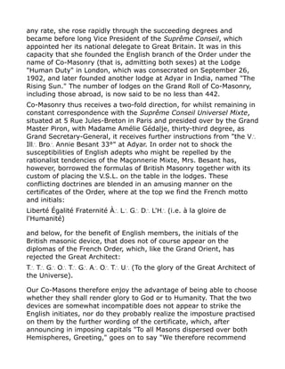 any rate, she rose rapidly through the succeeding degrees and
became before long Vice President of the Suprême Conseil, which
appointed her its national delegate to Great Britain. It was in this
capacity that she founded the English branch of the Order under the
name of Co-Masonry (that is, admitting both sexes) at the Lodge
"Human Duty" in London, which was consecrated on September 26,
1902, and later founded another lodge at Adyar in India, named "The
Rising Sun." The number of lodges on the Grand Roll of Co-Masonry,
including those abroad, is now said to be no less than 442.
Co-Masonry thus receives a two-fold direction, for whilst remaining in
constant correspondence with the Suprême Conseil Universel Mixte,
situated at 5 Rue Jules-Breton in Paris and presided over by the Grand
Master Piron, with Madame Amélie Gédalje, thirty-third degree, as
Grand Secretary-General, it receives further instructions from "the V∴
Ill Bro Annie Besant 33°" at Adyar. In order not to shock the∴ ∴
susceptibilities of English adepts who might be repelled by the
rationalist tendencies of the Maçonnerie Mixte, Mrs. Besant has,
however, borrowed the formulas of British Masonry together with its
custom of placing the V.S.L. on the table in the lodges. These
conflicting doctrines are blended in an amusing manner on the
certificates of the Order, where at the top we find the French motto
and initials:
Liberté Égalité Fraternité À L G D L'H (i.e. à la gloire de∴ ∴ ∴ ∴ ∴
l'Humanité)
and below, for the benefit of English members, the initials of the
British masonic device, that does not of course appear on the
diplomas of the French Order, which, like the Grand Orient, has
rejected the Great Architect:
T T G O T G A O T U (To the glory of the Great Architect of∴ ∴ ∴ ∴ ∴ ∴ ∴ ∴ ∴ ∴
the Universe).
Our Co-Masons therefore enjoy the advantage of being able to choose
whether they shall render glory to God or to Humanity. That the two
devices are somewhat incompatible does not appear to strike the
English initiates, nor do they probably realize the imposture practised
on them by the further wording of the certificate, which, after
announcing in imposing capitals "To all Masons dispersed over both
Hemispheres, Greeting," goes on to say "We therefore recommend
 