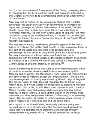 him (or her) as such to all Freemasons of the Globe, requesting them
to recognize him (or her) in all the rights and privileges attached to
this Degree, as we will do to all presenting themselves under similar
circumstances."
Now, any British Mason will see at a glance that all this is a false
pretension. No order of Masonry can recommend its members for
rights and privileges to "all the Freemasons of the world," for the
simple reason that, as has been said, there is no such thing as
"Universal Masonry," so that even Grand Lodge of England--the most
important Lodge in the world--could not, if it would, accord the right
of entry for its members into Continental lodges. As an English Mason
recently expressed it:
The impression among non-Masons generally appears to be that a
British or Irish member of the Craft is able to enter a masonic lodge in
any part of the world and take part in its deliberations and
proceedings. To this belief an unqualified denial may at once be given.
Nor may a member of a lodge under any Jurisdiction not in
communion with the Grand Lodges of the United Kingdom be received
as a visitor or as a Joining Member in any subsidiary lodge of the
Grand Lodges of England, Ireland, or Scotland.708
But for Co-Masonry to make this claim is even more ridiculous, since
at the time when the above quoted diploma was drawn up Co-
Masonry and its parent, the Maçonnerie Mixte, were not recognized by
any other order of Masonry except the "Droit Humain," and it is not
only unrecognized but utterly repudiated by Grand Lodge of England.
The British Mason, in fact, does not recognize the Co-Mason as a
Mason at all, and would violate his obligations by discussing masonic
secrets with him or her, so that there is no manner in which the Co-
Mason could be accorded masonic rights and privileges by British
Masons. In order, further, to keep up the illusion in the minds of its
members that they are genuine Masons, Co-Masonry, in its quarterly
organ, The Co-Mason, is careful to include masonic news relating to
British Masonry as if it formed one and the same order.
With regard to the Grand Orient, an equally tortuous policy was
pursued. As we have already seen, the Grande Loge disgraced the
lodge that had admitted Maria Deraismes and did not officially
recognize the Maçonnerie Mixte. The ritual adopted by the latter
 