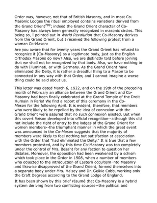 Order was, however, not that of British Masonry, and in most Co-
Masonic Lodges the ritual employed contains variations derived from
the Grand Orient709
; indeed the Grand Orient character of Co-
Masonry has always been generally recognized in masonic circles. This
being so, I pointed out in World Revolution that Co-Masonry derives
from the Grand Orient, but I received the following protest from a
woman Co-Mason:
Are you aware that for twenty years the Grand Orient has refused to
recognize it [Co-Masonry] as a legitimate body, just as the English
Orthodox Masons do now? Also, we are distinctly told before joining
that we shall not be recognized by that body. Also, we have nothing to
do with Illuminati, or with Germany. As the Grand Orient have
eliminated the Deity, it is rather a dreadful thing to a Mason to be
connected in any way with that Order, and I cannot imagine a worse
thing could be said about us.
This letter was dated March 6, 1922, and on the 19th of the preceding
month of February an alliance between the Grand Orient and Co-
Masonry had been finally celebrated at the Grand Temple of the Droit
Humain in Paris! We find a report of this ceremony in the Co-
Mason for the following April. It is evident, therefore, that members
who were likely to be repelled by the idea of connexion with the
Grand Orient were assured that no such connexion existed. But when
this covert liaison developed into official recognition--although this did
not include the right of entry to the lodges of the Grand Orient for
women members--the triumphant manner in which the great event
was announced in the Co-Mason suggests that the majority of
members were likely to feel nothing but satisfaction at association
with the Order that "had eliminated the Deity." It is true that a few
members protested, and by this time Co-Masonry was too completely
under the control of Mrs. Besant for any faction to question her
dictates. Moreover, the opposition had been weakened by a schism
which took place in the Order in 1908, when a number of members
who objected to the introduction of Eastern occultism into Masonry
and likewise disapproved of the Grand Orient, formed themselves into
a separate body under Mrs. Halsey and Dr. Geikie Cobb, working only
the Craft Degrees according to the Grand Lodge of England.
It has been shown by this brief résumé that Co-Masonry is a hybrid
system deriving from two conflicting sources--the political and
 