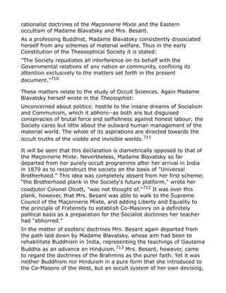 rationalist doctrines of the Maçonnerie Mixte and the Eastern
occultism of Madame Blavatsky and Mrs. Besant.
As a professing Buddhist, Madame Blavatsky consistently dissociated
herself from any schemes of material welfare. Thus in the early
Constitution of the Theosophical Society it is stated:
"The Society repudiates all interference on its behalf with the
Governmental relations of any nation or community, confining its
attention exclusively to the matters set forth in the present
document."710
These matters relate to the study of Occult Sciences. Again Madame
Blavatsky herself wrote in the Theosophist:
Unconcerned about politics: hostile to the insane dreams of Socialism
and Communism, which it abhors--as both are but disguised
conspiracies of brutal force and selfishness against honest labour; the
Society cares but little about the outward human management of the
material world. The whole of its aspirations are directed towards the
occult truths of the visible and invisible worlds.711
It will be seen that this declaration is diametrically opposed to that of
the Maçonnerie Mixte. Nevertheless, Madame Blavatsky so far
departed from her purely occult programme after her arrival in India
in 1879 as to reconstruct the society on the basis of "Universal
Brotherhood." This idea was completely absent from her first scheme;
"the Brotherhood plank in the Society's future platform," wrote her
coadjutor Colonel Olcott, "was not thought of."712 It was over this
plank, however, that Mrs. Besant was able to walk to the Supreme
Council of the Maçonnerie Mixte, and adding Liberty and Equality to
the principle of Fraternity to establish Co-Masonry on a definitely
political basis as a preparation for the Socialist doctrines her teacher
had "abhorred."
In the matter of esoteric doctrines Mrs. Besant again departed from
the path laid down by Madame Blavatsky, whose aim had been to
rehabilitate Buddhism in India, representing the teachings of Gautama
Buddha as an advance on Hinduism.713
Mrs. Besant, however, came
to regard the doctrines of the Brahmins as the purer faith. Yet it was
neither Buddhism nor Hinduism in a pure form that she introduced to
the Co-Masons of the West, but an occult system of her own devising,
 