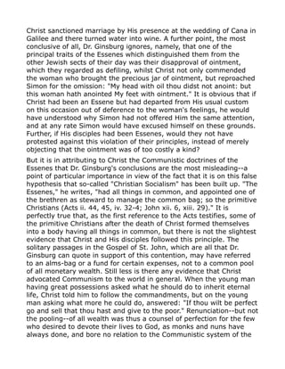 Christ sanctioned marriage by His presence at the wedding of Cana in
Galilee and there turned water into wine. A further point, the most
conclusive of all, Dr. Ginsburg ignores, namely, that one of the
principal traits of the Essenes which distinguished them from the
other Jewish sects of their day was their disapproval of ointment,
which they regarded as defiling, whilst Christ not only commended
the woman who brought the precious jar of ointment, but reproached
Simon for the omission: "My head with oil thou didst not anoint: but
this woman hath anointed My feet with ointment." It is obvious that if
Christ had been an Essene but had departed from His usual custom
on this occasion out of deference to the woman's feelings, he would
have understood why Simon had not offered Him the same attention,
and at any rate Simon would have excused himself on these grounds.
Further, if His disciples had been Essenes, would they not have
protested against this violation of their principles, instead of merely
objecting that the ointment was of too costly a kind?
But it is in attributing to Christ the Communistic doctrines of the
Essenes that Dr. Ginsburg's conclusions are the most misleading--a
point of particular importance in view of the fact that it is on this false
hypothesis that so-called "Christian Socialism" has been built up. "The
Essenes," he writes, "had all things in common, and appointed one of
the brethren as steward to manage the common bag; so the primitive
Christians (Acts ii. 44, 45, iv. 32-4; John xii. 6, xiii. 29)." It is
perfectly true that, as the first reference to the Acts testifies, some of
the primitive Christians after the death of Christ formed themselves
into a body having all things in common, but there is not the slightest
evidence that Christ and His disciples followed this principle. The
solitary passages in the Gospel of St. John, which are all that Dr.
Ginsburg can quote in support of this contention, may have referred
to an alms-bag or a fund for certain expenses, not to a common pool
of all monetary wealth. Still less is there any evidence that Christ
advocated Communism to the world in general. When the young man
having great possessions asked what he should do to inherit eternal
life, Christ told him to follow the commandments, but on the young
man asking what more he could do, answered: "If thou wilt be perfect
go and sell that thou hast and give to the poor." Renunciation--but not
the pooling--of all wealth was thus a counsel of perfection for the few
who desired to devote their lives to God, as monks and nuns have
always done, and bore no relation to the Communistic system of the
 