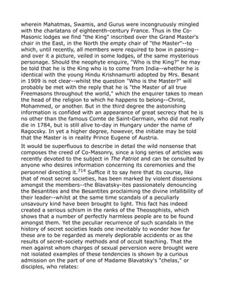wherein Mahatmas, Swamis, and Gurus were incongruously mingled
with the charlatans of eighteenth-century France. Thus in the Co-
Masonic lodges we find "the King" inscribed over the Grand Master's
chair in the East, in the North the empty chair of "the Master"--to
which, until recently, all members were required to bow in passing--
and over it a picture, veiled in some lodges, of the same mysterious
personage. Should the neophyte enquire, "Who is the King?" he may
be told that he is the King who is to come from India--whether he is
identical with the young Hindu Krishnamurti adopted by Mrs. Besant
in 1909 is not clear--whilst the question "Who is the Master?" will
probably be met with the reply that he is "the Master of all true
Freemasons throughout the world," which the enquirer takes to mean
the head of the religion to which he happens to belong--Christ,
Mohammed, or another. But in the third degree the astonishing
information is confided with an appearance of great secrecy that he is
no other than the famous Comte de Saint-Germain, who did not really
die in 1784, but is still alive to-day in Hungary under the name of
Ragocsky. In yet a higher degree, however, the initiate may be told
that the Master is in reality Prince Eugene of Austria.
It would be superfluous to describe in detail the wild nonsense that
composes the creed of Co-Masonry, since a long series of articles was
recently devoted to the subject in The Patriot and can be consulted by
anyone who desires information concerning its ceremonies and the
personnel directing it.714
Suffice it to say here that its course, like
that of most secret societies, has been marked by violent dissensions
amongst the members--the Blavatsky-ites passionately denouncing
the Besantites and the Besantites proclaiming the divine infallibility of
their leader--whilst at the same time scandals of a peculiarly
unsavoury kind have been brought to light. This fact has indeed
created a serious schism in the ranks of the Theosophists, which
shows that a number of perfectly harmless people are to be found
amongst them. Yet the peculiar recurrence of such scandals in the
history of secret societies leads one inevitably to wonder how far
these are to be regarded as merely deplorable accidents or as the
results of secret-society methods and of occult teaching. That the
men against whom charges of sexual perversion were brought were
not isolated examples of these tendencies is shown by a curious
admission on the part of one of Madame Blavatsky's "chelas," or
disciples, who relates:
 