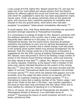 I was a pupil of H.P.B. before Mrs. Besant joined the T.S. and saw her
expel one of her most gifted and valued workers from the Esoteric
Section for offences against the occult and moral law, similar to those
with which Mr. Leadbeater's name has now been associated for nearly
twenty years. H.P.B. was always extremely strict on this particular
point, and many[my itals.] would-be aspirants for chelaship were
refused on this one ground alone, while others who had been
accepted "on probation" failed almost immediately afterwards.715
It would appear, then, that these deplorable proclivities are peculiarly
prevalent amongst aspirants to Theosophical knowledge.
It is unnecessary to enlarge at length on Mrs. Besant's connexion with
the seditious elements in this country and in India, since these have
frequently been referred to in the press. It is true that the
Theosophical Society, like the Grand Orient, disavows all political
intentions and professes to work only for spiritual development, but
the leaders appear to consider that a radical change must take place
in the existing social system before true spiritual development can be
attained. That this change would lie in the direction of Socialism is
suggested by the fact that a group of leading Theosophists, including
Mrs. Besant, were discovered in 1919 to be holding a large number of
shares in the Victoria House Printing Company, which was financing
the Daily Herald at that date716
; indeed, Mrs. Besant in her lectures
on Liberty, Equality, Fraternity, at the Queen's Hall in October of the
same year, clearly indicated Socialism as the system of the coming
New Era.717 Since then the "Action Lodge" has been founded with the
object of carrying "Theosophical ideals and conceptions into all fields
of human activity"718
--from which the political field appears not to be
excluded, since this lodge has been known to co-operate with the
promoters of a political meeting on the Indian question.719
It is
interesting to notice that a leading member of the "Action Lodge," and
also of the "Order of the Star in the East," was recently reported in
the press to have been long connected with the Labour Party and to
have notified her intention of standing for it in Parliament.
This is, of course, not to say that all Theosophists are Socialists. The
Theosophical Society of America, in an admirable series of
articles720
discussing the theory of world-revolution set forth in my
books, pointed out that:
 