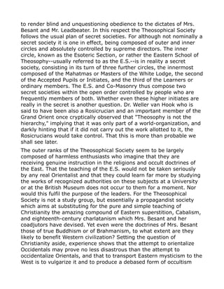 to render blind and unquestioning obedience to the dictates of Mrs.
Besant and Mr. Leadbeater. In this respect the Theosophical Society
follows the usual plan of secret societies. For although not nominally a
secret society it is one in effect, being composed of outer and inner
circles and absolutely controlled by supreme directors. The inner
circle, known as the Esoteric Section, or rather the Eastern School of
Theosophy--usually referred to as the E.S.--is in reality a secret
society, consisting in its turn of three further circles, the innermost
composed of the Mahatmas or Masters of the White Lodge, the second
of the Accepted Pupils or Initiates, and the third of the Learners or
ordinary members. The E.S. and Co-Masonry thus compose two
secret societies within the open order controlled by people who are
frequently members of both. Whether even these higher initiates are
really in the secret is another question. Dr. Weller van Hook who is
said to have been also a Rosicrucian and an important member of the
Grand Orient once cryptically observed that "Theosophy is not the
hierarchy," implying that it was only part of a world-organization, and
darkly hinting that if it did not carry out the work allotted to it, the
Rosicrucians would take control. That this is more than probable we
shall see later.
The outer ranks of the Theosophical Society seem to be largely
composed of harmless enthusiasts who imagine that they are
receiving genuine instruction in the religions and occult doctrines of
the East. That the teaching of the E.S. would not be taken seriously
by any real Orientalist and that they could learn far more by studying
the works of recognized authorities on these subjects at a University
or at the British Museum does not occur to them for a moment. Nor
would this fulfil the purpose of the leaders. For the Theosophical
Society is not a study group, but essentially a propagandist society
which aims at substituting for the pure and simple teaching of
Christianity the amazing compound of Eastern superstition, Cabalism,
and eighteenth-century charlatanism which Mrs. Besant and her
coadjutors have devised. Yet even were the doctrines of Mrs. Besant
those of true Buddhism or of Brahmanism, to what extent are they
likely to benefit Western civilization? Setting the question of
Christianity aside, experience shows that the attempt to orientalize
Occidentals may prove no less disastrous than the attempt to
occidentalize Orientals, and that to transport Eastern mysticism to the
West is to vulgarize it and to produce a debased form of occultism
 