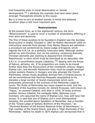 that frequently ends in moral deterioration or mental
derangement.721
I attribute the scandals that have taken place
amongst Theosophists directly to this cause.
But it is time to turn to another society in which this debased
occultism plays a still more important part.
Rosicrucianism
At the present time, as in the eighteenth century, the term
"Rosicrucianism" is used to cover a number of associations differing in
their aims and doctrines.
The first of these societies to be founded in England was the Societas
Rosicruciana in Anglia, founded in 1867 by Robert Wentworth Little on
instructions received from abroad. Only Master Masons are admitted--
a procedure not condemned by Grand Lodge of England, which
regards the S.R.I.A. as a perfectly innocuous body. Although neither
polical nor anti-Christian, but, on the contrary, containing distinctly
Christian elements and claiming to descend from Christian
Rosenkreutz--a claim which must be dismissed as an absurdity--the
S.R.I.A. is nevertheless largely Cabalistic,722
dealing with the forces
of Nature, alchemy, etc. If its progenitors are really to be traced
further back than the Rosicrucians of the nineteenth century--Ragon,
Eliphas Lévi, and Kenneth Mackenzie--they must be sought amongst
certain esoteric Masons in Hungary and also amongst the French
Martinistes, whose rituals doubtless derived from a kindred source. It
will be remembered that Marlines Pasqually bequeathed to his
disciples a large number of Jewish manuscripts which were
presumably preserved in the archives of the Martiniste Lodge at
Lyons. The Order of Martinistes has never ceased to exist, and the
President of the Suprême Conseil, Dr. Gérard Encausse, well known as
"Papus," an avowed Cabalist, only died in 1916. To these archives
another famous Cabalist, the renegade Abbé, Alphonse Louis
Constant, who assumed the name of Eliphas Lévi, may well have had
access. It is said that one of Eliphas Lévi's most distinguished
disciples, the occultist Baron Spedalieri of Marseilles, was a member
of the "Grand Lodge of Solitary Brethren of the Mountain," an
"Illumined Brother of the Ancient Restored Order of Manicheans," a
high member of the Grand Orient, and also a "High Illuminate of the
Martinistes." Before his death in 1875 Eliphas Lévi announced that in
 