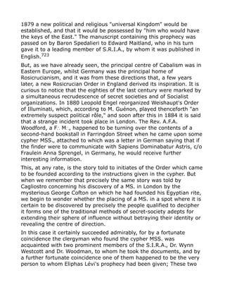1879 a new political and religious "universal Kingdom" would be
established, and that it would be possessed by "him who would have
the keys of the East." The manuscript containing this prophecy was
passed on by Baron Spedalieri to Edward Maitland, who in his turn
gave it to a leading member of S.R.I.A., by whom it was published in
English.723
But, as we have already seen, the principal centre of Cabalism was in
Eastern Europe, whilst Germany was the principal home of
Rosicrucianism, and it was from these directions that, a few years
later, a new Rosicrucian Order in England derived its inspiration. It is
curious to notice that the eighties of the last century were marked by
a simultaneous recrudescence of secret societies and of Socialist
organizations. In 1880 Leopold Engel reorganized Weishaupt's Order
of Illuminati, which, according to M. Guénon, played thenceforth "an
extremely suspect political rôle," and soon after this in 1884 it is said
that a strange incident took place in London. The Rev. A.F.A.
Woodford, a F M , happened to be turning over the contents of a∴ ∴
second-hand bookstall in Farringdon Street when he came upon some
cypher MSS., attached to which was a letter in German saying that if
the finder were to communicate with Sapiens Dominabatur Astris, c/o
Fraulein Anna Sprengel, in Germany, he would receive further
interesting information.
This, at any rate, is the story told to initiates of the Order which came
to be founded according to the instructions given in the cypher. But
when we remember that precisely the same story was told by
Cagliostro concerning his discovery of a MS. in London by the
mysterious George Cofton on which he had founded his Egyptian rite,
we begin to wonder whether the placing of a MS. in a spot where it is
certain to be discovered by precisely the people qualified to decipher
it forms one of the traditional methods of secret-society adepts for
extending their sphere of influence without betraying their identity or
revealing the centre of direction.
In this case it certainly succeeded admirably, for by a fortunate
coincidence the clergyman who found the cypher MSS. was
acquainted with two prominent members of the S.I.R.A., Dr. Wynn
Westcott and Dr. Woodman, to whom he took the documents, and by
a further fortunate coincidence one of them happened to be the very
person to whom Eliphas Lévi's prophecy had been given; These two
 