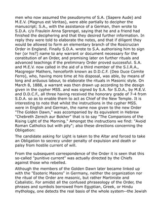 men who now assumed the pseudonyms of S.A. (Sapere Aude) and
M.E.V. (Magnus est Veritas), were able partially to decipher the
manuscript; S.A., with the assistance of a German, then wrote to
S.D.A. c/o Fraulein Anna Sprengel, saying that he and a friend had
finished the deciphering and that they desired further information. In
reply they were told to elaborate the notes, and that if diligent they
would be allowed to form an elementary branch of the Rosicrucian
Order in England. Finally S.D.A. wrote to S.A. authorising him to sign
her (or his?) name to any warrant or document necessary for the
constitution of an Order, and promising later on further rituals and
advanced teachings if the preliminary Order proved successful. S.A.
and M.E.V. now called in the aid of a third member of the S.I.R.A.,
Macgregor Mathers, henceforth known as D.D.C.F. (Deo Duce Comite
Ferro), who, having more time at his disposal, was able, by means of
long and arduous labour, to elaborate the rituals in Masonic style. On
March 8, 1888, a warrant was then drawn up according to the design
given in the cypher MSS. and was signed by S.A. for S.D.A., by M.E.V.
and D.D.C.F., all three having received the honorary grade of 7-4 from
S.D.A. so as to enable them to act as Chief of the New Temple. It is
interesting to note that whilst the instructions in the cypher MSS.
were in English and German, the name now given to the new Order
"The Golden Dawn," was accompanied by its equivalent in Hebrew
"Chebreth Zerech aur Bokher" that is to say "The Companions of the
Rising Light of the Morning." Amongst the instructions we find: "Avoid
Roman Catholics but with pity"; also these directions concerning the
Obligation:
The candidate asking for Light is taken to the Altar and forced to take
an Obligation to secrecy under penalty of expulsion and death or
palsy from hostile current of will.
From the subsequent correspondence of the Order it is seen that this
so-called "punitive current" was actually directed by the Chiefs
against those who rebelled.
Although the members of the Golden Dawn later became linked up
with the "Esoteric Masons" in Germany, neither the organization nor
the ritual of the Order are masonic, but rather Martiniste and
Cabalistic. For amidst all the confused phraseology of the Order, the
phrases and symbols borrowed from Egyptian, Greek, or Hindu
mythology, one detects the real basis of the whole system--the Jewish
 