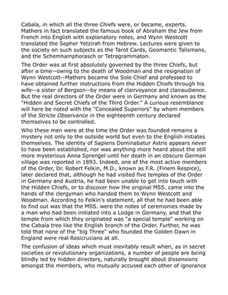 Cabala, in which all the three Chiefs were, or became, experts.
Mathers in fact translated the famous book of Abraham the Jew from
French into English with explanatory notes, and Wynn Westcott
translated the Sepher Yetzirah from Hebrew. Lectures were given to
the society on such subjects as the Tarot Cards, Geomantic Talismans,
and the Schemhamphorasch or Tetragrammaton.
The Order was at first absolutely governed by the three Chiefs, but
after a time--owing to the death of Woodman and the resignation of
Wynn Westcott--Mathers became the Sole Chief and professed to
have obtained further instructions from the Hidden Chiefs through his
wife--a sister of Bergson--by means of clairvoyance and clairaudience.
But the real directors of the Order were in Germany and known as the
"Hidden and Secret Chiefs of the Third Order." A curious resemblance
will here be noted with the "Concealed Superiors" by whom members
of the Stricte Observance in the eighteenth century declared
themselves to be controlled.
Who these men were at the time the Order was founded remains a
mystery not only to the outside world but even to the English initiates
themselves. The identity of Sapiens Dominabatur Astris appears never
to have been established, nor was anything more heard about the still
more mysterious Anna Sprengel until her death in an obscure German
village was reported in 1893. Indeed, one of the most active members
of the Order, Dr. Robert Felkin, M.D., known as F.R. (Finem Respice),
later declared that, although he had visited five temples of the Order
in Germany and Austria, he had been unable to get into touch with
the Hidden Chiefs, or to discover how the original MSS. came into the
hands of the clergyman who handed them to Wynn Westcott and
Woodman. According to Felkin's statement, all that he had been able
to find out was that the MSS. were the notes of ceremonies made by
a man who had been initiated into a Lodge in Germany, and that the
temple from which they originated was "a special temple" working on
the Cabala tree like the English branch of the Order. Further, he was
told that none of the "big Three" who founded the Golden Dawn in
England were real Rosicrucians at all.
The confusion of ideas which must inevitably result when, as in secret
societies or revolutionary organizations, a number of people are being
blindly led by hidden directors, naturally brought about dissensions
amongst the members, who mutually accused each other of ignorance
 