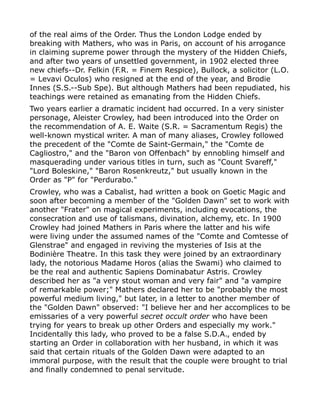 of the real aims of the Order. Thus the London Lodge ended by
breaking with Mathers, who was in Paris, on account of his arrogance
in claiming supreme power through the mystery of the Hidden Chiefs,
and after two years of unsettled government, in 1902 elected three
new chiefs--Dr. Felkin (F.R. = Finem Respice), Bullock, a solicitor (L.O.
= Levavi Oculos) who resigned at the end of the year, and Brodie
Innes (S.S.--Sub Spe). But although Mathers had been repudiated, his
teachings were retained as emanating from the Hidden Chiefs.
Two years earlier a dramatic incident had occurred. In a very sinister
personage, Aleister Crowley, had been introduced into the Order on
the recommendation of A. E. Waite (S.R. = Sacramentum Regis) the
well-known mystical writer. A man of many aliases, Crowley followed
the precedent of the "Comte de Saint-Germain," the "Comte de
Cagliostro," and the "Baron von Offenbach" by ennobling himself and
masquerading under various titles in turn, such as "Count Svareff,"
"Lord Boleskine," "Baron Rosenkreutz," but usually known in the
Order as "P" for "Perdurabo."
Crowley, who was a Cabalist, had written a book on Goetic Magic and
soon after becoming a member of the "Golden Dawn" set to work with
another "Frater" on magical experiments, including evocations, the
consecration and use of talismans, divination, alchemy, etc. In 1900
Crowley had joined Mathers in Paris where the latter and his wife
were living under the assumed names of the "Comte and Comtesse of
Glenstrae" and engaged in reviving the mysteries of Isis at the
Bodinière Theatre. In this task they were joined by an extraordinary
lady, the notorious Madame Horos (alias the Swami) who claimed to
be the real and authentic Sapiens Dominabatur Astris. Crowley
described her as "a very stout woman and very fair" and "a vampire
of remarkable power;" Mathers declared her to be "probably the most
powerful medium living," but later, in a letter to another member of
the "Golden Dawn" observed: "I believe her and her accomplices to be
emissaries of a very powerful secret occult order who have been
trying for years to break up other Orders and especially my work."
Incidentally this lady, who proved to be a false S.D.A., ended by
starting an Order in collaboration with her husband, in which it was
said that certain rituals of the Golden Dawn were adapted to an
immoral purpose, with the result that the couple were brought to trial
and finally condemned to penal servitude.
 