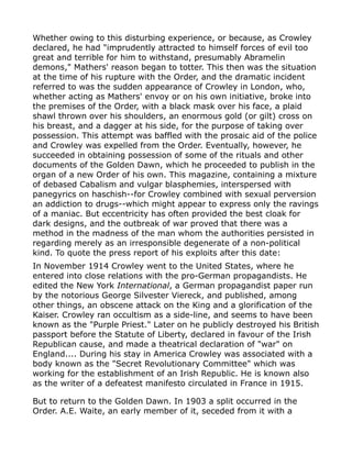 Whether owing to this disturbing experience, or because, as Crowley
declared, he had "imprudently attracted to himself forces of evil too
great and terrible for him to withstand, presumably Abramelin
demons," Mathers' reason began to totter. This then was the situation
at the time of his rupture with the Order, and the dramatic incident
referred to was the sudden appearance of Crowley in London, who,
whether acting as Mathers' envoy or on his own initiative, broke into
the premises of the Order, with a black mask over his face, a plaid
shawl thrown over his shoulders, an enormous gold (or gilt) cross on
his breast, and a dagger at his side, for the purpose of taking over
possession. This attempt was baffled with the prosaic aid of the police
and Crowley was expelled from the Order. Eventually, however, he
succeeded in obtaining possession of some of the rituals and other
documents of the Golden Dawn, which he proceeded to publish in the
organ of a new Order of his own. This magazine, containing a mixture
of debased Cabalism and vulgar blasphemies, interspersed with
panegyrics on haschish--for Crowley combined with sexual perversion
an addiction to drugs--which might appear to express only the ravings
of a maniac. But eccentricity has often provided the best cloak for
dark designs, and the outbreak of war proved that there was a
method in the madness of the man whom the authorities persisted in
regarding merely as an irresponsible degenerate of a non-political
kind. To quote the press report of his exploits after this date:
In November 1914 Crowley went to the United States, where he
entered into close relations with the pro-German propagandists. He
edited the New York International, a German propagandist paper run
by the notorious George Silvester Viereck, and published, among
other things, an obscene attack on the King and a glorification of the
Kaiser. Crowley ran occultism as a side-line, and seems to have been
known as the "Purple Priest." Later on he publicly destroyed his British
passport before the Statute of Liberty, declared in favour of the Irish
Republican cause, and made a theatrical declaration of "war" on
England.... During his stay in America Crowley was associated with a
body known as the "Secret Revolutionary Committee" which was
working for the establishment of an Irish Republic. He is known also
as the writer of a defeatest manifesto circulated in France in 1915.
But to return to the Golden Dawn. In 1903 a split occurred in the
Order. A.E. Waite, an early member of it, seceded from it with a
 
