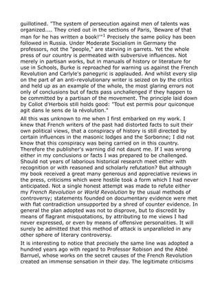 guillotined. "The system of persecution against men of talents was
organized.... They cried out in the sections of Paris, 'Beware of that
man for he has written a book!'"1
Precisely the same policy has been
followed in Russia. Under Moderate Socialism in Germany the
professors, not the "people," are starving in garrets. Yet the whole
press of our country is permeated with subversive influences. Not
merely in partisan works, but in manuals of history or literature for
use in Schools, Burke is reproached for warning us against the French
Revolution and Carlyle's panegyric is applauded. And whilst every slip
on the part of an anti-revolutionary writer is seized on by the critics
and held up as an example of the whole, the most glaring errors not
only of conclusions but of facts pass unchallenged if they happen to
be committed by a partisan of the movement. The principle laid down
by Collot d'Herbois still holds good: "Tout est permis pour quiconque
agit dans le sens de la révolution."
All this was unknown to me when I first embarked on my work. I
knew that French writers of the past had distorted facts to suit their
own political views, that a conspiracy of history is still directed by
certain influences in the masonic lodges and the Sorbonne; I did not
know that this conspiracy was being carried on in this country.
Therefore the publisher's warning did not daunt me. If I was wrong
either in my conclusions or facts I was prepared to be challenged.
Should not years of laborious historical research meet either with
recognition or with reasoned and scholarly refutation? But although
my book received a great many generous and appreciative reviews in
the press, criticisms which were hostile took a form which I had never
anticipated. Not a single honest attempt was made to refute either
my French Revolution or World Revolution by the usual methods of
controversy; statements founded on documentary evidence were met
with flat contradiction unsupported by a shred of counter evidence. In
general the plan adopted was not to disprove, but to discredit by
means of flagrant misquotations, by attributing to me views I had
never expressed, or even by means of offensive personalities. It will
surely be admitted that this method of attack is unparalleled in any
other sphere of literary controversy.
It is interesting to notice that precisely the same line was adopted a
hundred years ago with regard to Professor Robison and the Abbé
Barruel, whose works on the secret causes of the French Revolution
created an immense sensation in their day. The legitimate criticisms
 