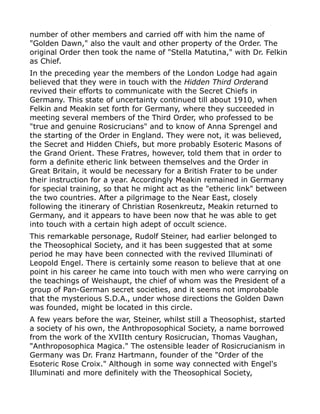 number of other members and carried off with him the name of
"Golden Dawn," also the vault and other property of the Order. The
original Order then took the name of "Stella Matutina," with Dr. Felkin
as Chief.
In the preceding year the members of the London Lodge had again
believed that they were in touch with the Hidden Third Orderand
revived their efforts to communicate with the Secret Chiefs in
Germany. This state of uncertainty continued till about 1910, when
Felkin and Meakin set forth for Germany, where they succeeded in
meeting several members of the Third Order, who professed to be
"true and genuine Rosicrucians" and to know of Anna Sprengel and
the starting of the Order in England. They were not, it was believed,
the Secret and Hidden Chiefs, but more probably Esoteric Masons of
the Grand Orient. These Fratres, however, told them that in order to
form a definite etheric link between themselves and the Order in
Great Britain, it would be necessary for a British Frater to be under
their instruction for a year. Accordingly Meakin remained in Germany
for special training, so that he might act as the "etheric link" between
the two countries. After a pilgrimage to the Near East, closely
following the itinerary of Christian Rosenkreutz, Meakin returned to
Germany, and it appears to have been now that he was able to get
into touch with a certain high adept of occult science.
This remarkable personage, Rudolf Steiner, had earlier belonged to
the Theosophical Society, and it has been suggested that at some
period he may have been connected with the revived Illuminati of
Leopold Engel. There is certainly some reason to believe that at one
point in his career he came into touch with men who were carrying on
the teachings of Weishaupt, the chief of whom was the President of a
group of Pan-German secret societies, and it seems not improbable
that the mysterious S.D.A., under whose directions the Golden Dawn
was founded, might be located in this circle.
A few years before the war, Steiner, whilst still a Theosophist, started
a society of his own, the Anthroposophical Society, a name borrowed
from the work of the XVIIth century Rosicrucian, Thomas Vaughan,
"Anthroposophica Magica." The ostensible leader of Rosicrucianism in
Germany was Dr. Franz Hartmann, founder of the "Order of the
Esoteric Rose Croix." Although in some way connected with Engel's
Illuminati and more definitely with the Theosophical Society,
 