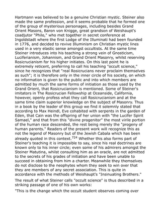 Hartmann was believed to be a genuine Christian mystic. Steiner also
made the same profession, and it seems probable that he formed one
of the group of mysterious personages, including besides Grand
Orient Masons, Baron von Knigge, great grandson of Weishaupt's
coadjutor "Philo," who met together in secret conference at
Ingoldstadt where the first Lodge of the Illuminati had been founded
in 1776, and decided to revive Illuminism on Christian mystic lines
used in a very elastic sense amongst occultists. At the same time
Steiner introduces into his teaching a strong vein of Gnosticism,
Luciferianism, Johannism, and Grand Orient Masonry, whilst reserving
Rosicrucianism for his higher initiates. On this last point he is
extremely reticent, preferring to call his teaching "occult science,"
since he recognizes that "real Rosicrucians never proclaim themselves
as such"; it is therefore only in the inner circle of his society, on which
no information is given to the public and into which members are
admitted by much the same forms of initiation as those used by the
Grand Orient, that Rosicrucianism is mentioned. Some of Steiner's
imitators in The Rosicrucian Fellowship at Oceanside, California,
however, openly profess what they call Rosicrucianism and at the
same time claim superior knowledge on the subject of Masonry. Thus
in a book by the leader of this group we find it solemnly stated that
according to Max Heindl, Eve cohabited with serpents in the garden of
Eden, that Cain was the offspring of her union with "the Lucifer Spirit
Samael," and that from this "divine progenitor" the most virile portion
of the human race descended, the rest being merely the "progeny of
human parents." Readers of the present work will recognize this as
not the legend of Masonry but of the Jewish Cabala which has been
already quoted in this context.724
Whether this also forms part of
Steiner's teaching it is impossible to say, since his real doctrines are
known only to his inner circle; even some of his admirers amongst the
Steiner Matutina, whilst consulting him as an oracle, are not admitted
to the secrets of his grades of initiation and have been unable to
succeed in obtaining from him a charter. Meanwhile they themselves
do not disclose to the neophytes whom they seek to win over that
they are members of any secret association. This is quite in
accordance with the methods of Weishaupt's "Insinuating Brothers."
The result of what Steiner calls "occult science" is thus described in a
striking passage of one of his own works:
"This is the change which the occult student observes coming over
 