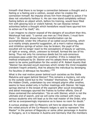 himself--that there is no longer a connection between a thought and a
feeling or a feeling and a volition, except when he creates the
connection himself. No impulse drives him from thought to action if he
does not voluntarily harbour it. He can now stand completely without
feeling before an object which, before his training, would have filled
him with glowing love or violent hatred; he can likewise remain
actionless before a thought which heretofore would have spurred him
to action as if by itself," etc.
I can imagine no clearer exposé of the dangers of occultism than this.
Weishaupt had said: "I cannot use men as I find them; I must form
them." Dr. Steiner shows how this transformation can be
accomplished. Under the influence of so-called occult training, which
is in reality simply powerful suggestion, all a man's native impulses
and inhibitive springs of action may be broken; the pupil of the
occultist will no longer react to the conceptions of beauty or ugliness,
of right or wrong, which, unknown to himself, formed the law of his
being. Thus not only his conscious deeds but his sub-conscious
processes pass under the control of another. If this is indeed the
method employed by Dr. Steiner and his adepts there would certainly
seem to be some justification for the verdict of M. Robert Kuentz that
"Steiner has devised occult exercises which render the mind incapable
(rendent l'esprit anéanti), that he attacks the individual by deranging
his faculties (il détraque les facultés)."725
What is the real motive power behind such societies as the Stella
Matutina and again behind Steiner? This remains a mystery, not only
to the outside world but to the "initiates" themselves. The quest of
the Hidden Chiefs, undertaken by one intrepid pilgrim after another,
seems to have ended only in further meetings with Steiner. Yet hope
springs eternal in the breast of the aspirant after occult knowledge,
and astral messages spurred the Fratres to further efforts. One of
these contained the exhortation: "Go on with Steiner, which is not the
ultimate end of search, and we will come into contact with many
serious students who will lead us to the real master of the Order, who
will be so overpoweringly impressive as to leave no room for doubt."
A curious analogy with Co-Masonry will here be observed. For whilst
the veiled picture of the Co-Masonic lodges is said to represent "the
Master" in the person of Ragocsky or some other personage in Austria
or Hungary, so it is likewise in Austria and Germany that the members
 