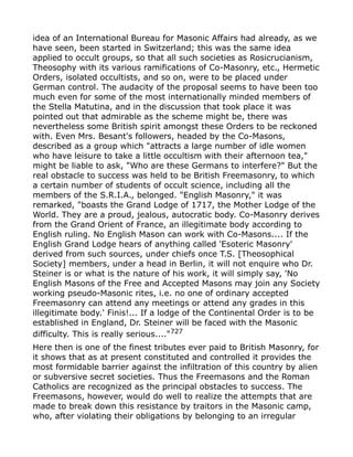 idea of an International Bureau for Masonic Affairs had already, as we
have seen, been started in Switzerland; this was the same idea
applied to occult groups, so that all such societies as Rosicrucianism,
Theosophy with its various ramifications of Co-Masonry, etc., Hermetic
Orders, isolated occultists, and so on, were to be placed under
German control. The audacity of the proposal seems to have been too
much even for some of the most internationally minded members of
the Stella Matutina, and in the discussion that took place it was
pointed out that admirable as the scheme might be, there was
nevertheless some British spirit amongst these Orders to be reckoned
with. Even Mrs. Besant's followers, headed by the Co-Masons,
described as a group which "attracts a large number of idle women
who have leisure to take a little occultism with their afternoon tea,"
might be liable to ask, "Who are these Germans to interfere?" But the
real obstacle to success was held to be British Freemasonry, to which
a certain number of students of occult science, including all the
members of the S.R.I.A., belonged. "English Masonry," it was
remarked, "boasts the Grand Lodge of 1717, the Mother Lodge of the
World. They are a proud, jealous, autocratic body. Co-Masonry derives
from the Grand Orient of France, an illegitimate body according to
English ruling. No English Mason can work with Co-Masons.... If the
English Grand Lodge hears of anything called 'Esoteric Masonry'
derived from such sources, under chiefs once T.S. [Theosophical
Society] members, under a head in Berlin, it will not enquire who Dr.
Steiner is or what is the nature of his work, it will simply say, 'No
English Masons of the Free and Accepted Masons may join any Society
working pseudo-Masonic rites, i.e. no one of ordinary accepted
Freemasonry can attend any meetings or attend any grades in this
illegitimate body.' Finis!... If a lodge of the Continental Order is to be
established in England, Dr. Steiner will be faced with the Masonic
difficulty. This is really serious...."727
Here then is one of the finest tributes ever paid to British Masonry, for
it shows that as at present constituted and controlled it provides the
most formidable barrier against the infiltration of this country by alien
or subversive secret societies. Thus the Freemasons and the Roman
Catholics are recognized as the principal obstacles to success. The
Freemasons, however, would do well to realize the attempts that are
made to break down this resistance by traitors in the Masonic camp,
who, after violating their obligations by belonging to an irregular
 