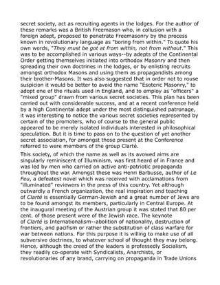 secret society, act as recruiting agents in the lodges. For the author of
these remarks was a British Freemason who, in collusion with a
foreign adept, proposed to penetrate Freemasonry by the process
known in revolutionary language as "boring from within." To quote his
own words, "They must be got at from within, not from without." This
was to be accomplished in various ways--by adepts of the Continental
Order getting themselves initiated into orthodox Masonry and then
spreading their own doctrines in the lodges, or by enlisting recruits
amongst orthodox Masons and using them as propagandists among
their brother-Masons. It was also suggested that in order not to rouse
suspicion it would be better to avoid the name "Esoteric Masonry," to
adopt one of the rituals used in England, and to employ as "officers" a
"mixed group" drawn from various secret societies. This plan has been
carried out with considerable success, and at a recent conference held
by a high Continental adept under the most distinguished patronage,
it was interesting to notice the various secret societies represented by
certain of the promoters, who of course to the general public
appeared to be merely isolated individuals interested in philosophical
speculation. But it is time to pass on to the question of yet another
secret association, for amongst those present at the Conference
referred to were members of the group Clarté.
This society, of which the name as well as its avowed aims are
singularly reminiscent of Illuminism, was first heard of in France and
was led by men who carried on active anti-patriotic propaganda
throughout the war. Amongst these was Henri Barbusse, author of Le
Feu, a defeatest novel which was received with acclamations from
"illuminated" reviewers in the press of this country. Yet although
outwardly a French organization, the real inspiration and teaching
of Clarté is essentially German-Jewish and a great number of Jews are
to be found amongst its members, particularly in Central Europe. At
the inaugural meeting of the Austrian group it was stated that 80 per
cent. of those present were of the Jewish race. The keynote
of Clarté is Internationalism--abolition of nationality, destruction of
frontiers, and pacifism or rather the substitution of class warfare for
war between nations. For this purpose it is willing to make use of all
subversive doctrines, to whatever school of thought they may belong.
Hence, although the creed of the leaders is professedly Socialism,
they readily co-operate with Syndicalists, Anarchists, or
revolutionaries of any brand, carrying on propaganda in Trade Unions
 