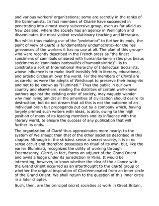 and various workers' organizations; some are secretly in the ranks of
the Communists. In fact members of Charté have succeeded in
penetrating into almost every subversive group, even as far afield as
New Zealand, where the society has an agency in Wellington and
disseminates the most violent revolutionary teaching and literature.
But whilst thus making use of the "proletariat" to further its ends, the
point of view of Clarté is fundamentally undemocratic--for the real
grievances of the workers it has no use at all. The plan of this group--
who were recently described in the French press as "the finest
specimens of cannibals smeared with humanitarianism (les plus beaux
spécimens de cannibales barbouillés d'humanitairerie)"--is to
constitute a sort of International Hierarchy of Intellectual Socialists,
whose influence is to make itself invisibly felt in literary, educational,
and artistic circles all over the world. For the members of Clarté are
as careful as were the adepts of Weishaupt to preserve their incognito
and not to be known as "Illuminati." Thus the public in our own
country and elsewhere, reading the diatribes of certain well-known
authors against the existing order of society, may vaguely wonder
why men living amidst all the amenities of civilization should desire its
destruction, but do not dream that all this is not the outcome of an
individual brain but propaganda put out by a company which, having
largely primed such writers with ideas, is able, owing to the high
position of many of its leading members and its influence with the
literary world, to ensure the success of any publication that will
further its ends.
The organization of Clarté thus approximates more nearly, to the
system of Weishaupt than that of the other societies described in this
chapter. Although in the strictest sense a secret society, it is in no
sense occult and therefore possesses no ritual of its own, but, like the
earlier Illuminati, recognizes the utility of working through
Freemasonry. Clarté, in fact, forms an adjunct of the Grand Orient
and owns a lodge under its jurisdiction in Paris. It would be
interesting, however, to know whether the idea of the alliance with
the Grand Orient occurred as an afterthought to the Clarté group or
whether the original inspiration of Clartéemanated from an inner circle
of the Grand Orient. We shall return to the question of this inner circle
in a later chapter.
Such, then, are the principal secret societies at work in Great Britain,
 