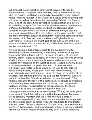 but amongst minor secret or semi-secret movements may be
mentioned the strange sect the Faithists, said to have some affinity
with the Druses, inhabiting a singularly unromantic London suburb,
whose "Ancient Founder" is the author of a series of tracts urging man
not to be misled by false Gods, but to worship "Jehovih the Creator
only," and at the same time advocating nationalization as a cure for
all social ills; or again The Institute for the Harmonious Development
of Man at Fontainebleau, led by Gurdjieff and Uspenski which
combines esoteric meditation with an extremely meagre diet and
strenuous manual labour. It is interesting, by the way, to notice that
the art of movement known as Eurhythmy--not to be confounded with
the system of M. Dalcroze which is known in England only as
Eurhythmics--forms an important part of the curriculum of the last
society, as also of Herr Steiner's Order, of the Stella Matutina, and of
the Russian Bolsheviks.728
The one question that presents itself to the judicial mind after
examining all these movements, is inevitably: Are they of any real
importance? Can a few hundreds, or even thousands, of men and
women, drawn largely by curiosity or want of occupation into societies
of which the very names are hardly known to the general public,
exercise any influence on the world at large? It would certainly be an
error to overestimate the power that each of these societies
individually can wield; to do so would be, in fact, to play into the
hands of the leaders, whose plan, from Weishaupt onwards, has
always been to represent themselves as directing the destinies of the
universe. This claim to power is the bait laid for neophytes, who are
made to believe that "the Order will one day rule the world." But,
whilst recognizing the folly of this pretension, we should be mistaken
in underrating their importance, for the reason that they provide
evidence of a larger organization in the background. The Stella
Matutina may be only an obscure Fraternity, even the
Theosophical Society with all its ramifications729 may not be of great
importance in itself, but will anyone with a knowledge of European
affairs seriously maintain that the Grand Orient is a small or
unimportant organization? And have we not seen that investigations
into the smaller secret societies frequently lead back to this greater
masonic power? Secret societies are of importance, because they are,
moreover, symptomatic, and also because, although the work actually
carried out in their lodges or councils may be of a trivial character,
 