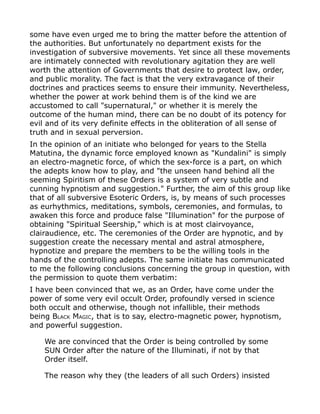 some have even urged me to bring the matter before the attention of
the authorities. But unfortunately no department exists for the
investigation of subversive movements. Yet since all these movements
are intimately connected with revolutionary agitation they are well
worth the attention of Governments that desire to protect law, order,
and public morality. The fact is that the very extravagance of their
doctrines and practices seems to ensure their immunity. Nevertheless,
whether the power at work behind them is of the kind we are
accustomed to call "supernatural," or whether it is merely the
outcome of the human mind, there can be no doubt of its potency for
evil and of its very definite effects in the obliteration of all sense of
truth and in sexual perversion.
In the opinion of an initiate who belonged for years to the Stella
Matutina, the dynamic force employed known as "Kundalini" is simply
an electro-magnetic force, of which the sex-force is a part, on which
the adepts know how to play, and "the unseen hand behind all the
seeming Spiritism of these Orders is a system of very subtle and
cunning hypnotism and suggestion." Further, the aim of this group like
that of all subversive Esoteric Orders, is, by means of such processes
as eurhythmics, meditations, symbols, ceremonies, and formulas, to
awaken this force and produce false "Illumination" for the purpose of
obtaining "Spiritual Seership," which is at most clairvoyance,
clairaudience, etc. The ceremonies of the Order are hypnotic, and by
suggestion create the necessary mental and astral atmosphere,
hypnotize and prepare the members to be the willing tools in the
hands of the controlling adepts. The same initiate has communicated
to me the following conclusions concerning the group in question, with
the permission to quote them verbatim:
I have been convinced that we, as an Order, have come under the
power of some very evil occult Order, profoundly versed in science
both occult and otherwise, though not infallible, their methods
being BLACK MAGIC, that is to say, electro-magnetic power, hypnotism,
and powerful suggestion.
We are convinced that the Order is being controlled by some
SUN Order after the nature of the Illuminati, if not by that
Order itself.
The reason why they (the leaders of all such Orders) insisted
 