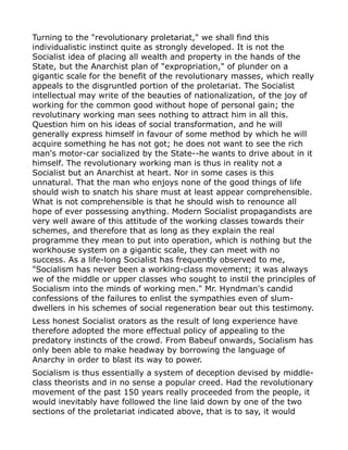Turning to the "revolutionary proletariat," we shall find this
individualistic instinct quite as strongly developed. It is not the
Socialist idea of placing all wealth and property in the hands of the
State, but the Anarchist plan of "expropriation," of plunder on a
gigantic scale for the benefit of the revolutionary masses, which really
appeals to the disgruntled portion of the proletariat. The Socialist
intellectual may write of the beauties of nationalization, of the joy of
working for the common good without hope of personal gain; the
revolutinary working man sees nothing to attract him in all this.
Question him on his ideas of social transformation, and he will
generally express himself in favour of some method by which he will
acquire something he has not got; he does not want to see the rich
man's motor-car socialized by the State--he wants to drive about in it
himself. The revolutionary working man is thus in reality not a
Socialist but an Anarchist at heart. Nor in some cases is this
unnatural. That the man who enjoys none of the good things of life
should wish to snatch his share must at least appear comprehensible.
What is not comprehensible is that he should wish to renounce all
hope of ever possessing anything. Modern Socialist propagandists are
very well aware of this attitude of the working classes towards their
schemes, and therefore that as long as they explain the real
programme they mean to put into operation, which is nothing but the
workhouse system on a gigantic scale, they can meet with no
success. As a life-long Socialist has frequently observed to me,
"Socialism has never been a working-class movement; it was always
we of the middle or upper classes who sought to instil the principles of
Socialism into the minds of working men." Mr. Hyndman's candid
confessions of the failures to enlist the sympathies even of slum-
dwellers in his schemes of social regeneration bear out this testimony.
Less honest Socialist orators as the result of long experience have
therefore adopted the more effectual policy of appealing to the
predatory instincts of the crowd. From Babeuf onwards, Socialism has
only been able to make headway by borrowing the language of
Anarchy in order to blast its way to power.
Socialism is thus essentially a system of deception devised by middle-
class theorists and in no sense a popular creed. Had the revolutionary
movement of the past 150 years really proceeded from the people, it
would inevitably have followed the line laid down by one of the two
sections of the proletariat indicated above, that is to say, it would
 