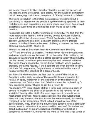 are never resented by the Liberal or Socialist press; the persons of
the leaders alone are sacred. It is clearly not the cause of democracy
but of demagogy that these champions of "liberty" are out to defend.
The world-revolution is therefore not a popular movement but a
conspiracy to impose on the people a system directly opposed to their
real demands and aspirations, a system which, moreover, has proved
disastrous every time an attempt has been made to put it into
practice.
Russia has provided a further example of its futility. The fact that the
more responsible leaders in this country do not advocate violence,
does not affect the ultimate issue. Whilst Bolshevism sets out to
destroy Capitalism at a blow, Socialism prefers a more gradual
process. It is the difference between clubbing a man on the head and
bleeding him to death--that is all.
The fact is that all Socialism leads to Communism in the long
run735
and therefore to disaster. The Bolshevist régime brought ruin
and misery to Russia not because of the brutality of its methods, but
because it was founded on the gigantic economic fallacy that industry
can be carried on without private enterprise and personal initiative.
The same theory applied by constitutional methods would produce
precisely the same results. If the Socialists are ever allowed to carry
out their full programme, England may be reduced to the state of
Russia without the shedding of a drop of blood.
But how are we to explain the fact that in spite of the failure of
Socialism in the past, in spite of the gigantic fiasco presented by
Russia, in spite, moreover, of the declaration by the Bolsheviks
themselves that Communism had failed and must be replaced by "a
new economic policy," that is to say by a return to
"Capitalism,"736 there should still be a large and increasing body of
people to proclaim the efficacy of Socialism as the remedy for all
social ills? In any other field of human experiment, in medicine or
mechanical invention, failure spells oblivion; the prophylactic that
does not cure, the machine that cannot be made to work, is speedily
relegated to the scrap-heap. What indeed should we say of the
bacteriologist, who, after killing innumerable patients with a particular
serum, were to advertise it as an unqualified success? Should we not
brand such a man as an unscrupulous charlatan or at best as a
dangerous visionary? If, moreover, we were to find that large bands of
 