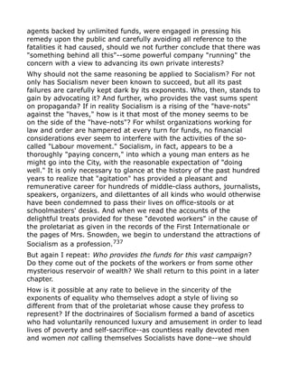 agents backed by unlimited funds, were engaged in pressing his
remedy upon the public and carefully avoiding all reference to the
fatalities it had caused, should we not further conclude that there was
"something behind all this"--some powerful company "running" the
concern with a view to advancing its own private interests?
Why should not the same reasoning be applied to Socialism? For not
only has Socialism never been known to succeed, but all its past
failures are carefully kept dark by its exponents. Who, then, stands to
gain by advocating it? And further, who provides the vast sums spent
on propaganda? If in reality Socialism is a rising of the "have-nots"
against the "haves," how is it that most of the money seems to be
on the side of the "have-nots"? For whilst organizations working for
law and order are hampered at every turn for funds, no financial
considerations ever seem to interfere with the activities of the so-
called "Labour movement." Socialism, in fact, appears to be a
thoroughly "paying concern," into which a young man enters as he
might go into the City, with the reasonable expectation of "doing
well." It is only necessary to glance at the history of the past hundred
years to realize that "agitation" has provided a pleasant and
remunerative career for hundreds of middle-class authors, journalists,
speakers, organizers, and dilettantes of all kinds who would otherwise
have been condemned to pass their lives on office-stools or at
schoolmasters' desks. And when we read the accounts of the
delightful treats provided for these "devoted workers" in the cause of
the proletariat as given in the records of the First Internationale or
the pages of Mrs. Snowden, we begin to understand the attractions of
Socialism as a profession.737
But again I repeat: Who provides the funds for this vast campaign?
Do they come out of the pockets of the workers or from some other
mysterious reservoir of wealth? We shall return to this point in a later
chapter.
How is it possible at any rate to believe in the sincerity of the
exponents of equality who themselves adopt a style of living so
different from that of the proletariat whose cause they profess to
represent? If the doctrinaires of Socialism formed a band of ascetics
who had voluntarily renounced luxury and amusement in order to lead
lives of poverty and self-sacrifice--as countless really devoted men
and women not calling themselves Socialists have done--we should
 