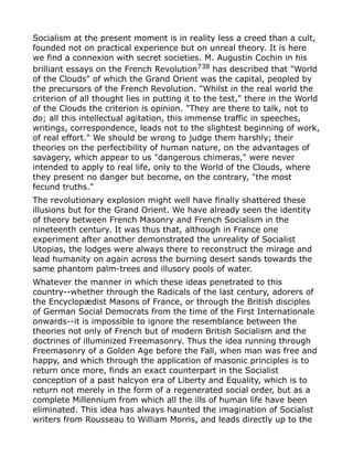Socialism at the present moment is in reality less a creed than a cult,
founded not on practical experience but on unreal theory. It is here
we find a connexion with secret societies. M. Augustin Cochin in his
brilliant essays on the French Revolution738
has described that "World
of the Clouds" of which the Grand Orient was the capital, peopled by
the precursors of the French Revolution. "Whilst in the real world the
criterion of all thought lies in putting it to the test," there in the World
of the Clouds the criterion is opinion. "They are there to talk, not to
do; all this intellectual agitation, this immense traffic in speeches,
writings, correspondence, leads not to the slightest beginning of work,
of real effort." We should be wrong to judge them harshly; their
theories on the perfectibility of human nature, on the advantages of
savagery, which appear to us "dangerous chimeras," were never
intended to apply to real life, only to the World of the Clouds, where
they present no danger but become, on the contrary, "the most
fecund truths."
The revolutionary explosion might well have finally shattered these
illusions but for the Grand Orient. We have already seen the identity
of theory between French Masonry and French Socialism in the
nineteenth century. It was thus that, although in France one
experiment after another demonstrated the unreality of Socialist
Utopias, the lodges were always there to reconstruct the mirage and
lead humanity on again across the burning desert sands towards the
same phantom palm-trees and illusory pools of water.
Whatever the manner in which these ideas penetrated to this
country--whether through the Radicals of the last century, adorers of
the Encyclopædist Masons of France, or through the British disciples
of German Social Democrats from the time of the First Internationale
onwards--it is impossible to ignore the resemblance between the
theories not only of French but of modern British Socialism and the
doctrines of illuminized Freemasonry. Thus the idea running through
Freemasonry of a Golden Age before the Fall, when man was free and
happy, and which through the application of masonic principles is to
return once more, finds an exact counterpart in the Socialist
conception of a past halcyon era of Liberty and Equality, which is to
return not merely in the form of a regenerated social order, but as a
complete Millennium from which all the ills of human life have been
eliminated. This idea has always haunted the imagination of Socialist
writers from Rousseau to William Morris, and leads directly up to the
 