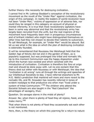 further theory--the necessity for destroying civilization.
I cannot find in Mr. Lothrop Stoddart's conception of the revolutionary
movement as the revolt of the "Under Man" against civilization, the
origin of this campaign. In reality the leaders of world-revolution have
not been "Under Men," victims of oppression or of adverse fate, nor
could they be ranged in this category on account of physical or
mental inferiority. It is true that most revolutionary agitators have
been in some way abnormal and that the revolutionary army has
largely been recruited from the unfit, but the real inspirers of the
movement have frequently been men in prosperous circumstances
and of brilliant intellect who might have distinguished themselves on
other lines had they not chosen to devote their talents to subversion.
To call Weishaupt, for example, an "Under Man" would be absurd. But
let us see what is the idea on which the plan of destroying civilization
is ostensibly founded.
It will be remembered that Rousseau like Weishaupt held that the
Golden Age of felicity did not end in the garden of Eden, as is
popularly supposed, but was prolonged into tribal and nomadic life.
Up to this moment Communism was the happy disposition under
which the human race existed and which vanished with the
introduction of civilization. Civilization is therefore the fons et origo
mali and should be done away with. Let no one exclaim that this
theory died out either with Rousseau or with Weishaupt; the idea that
"civilization is all wrong" runs all through the writings and speeches of
our Intellectual Socialists to-day. I have referred elsewhere to Mr.
H.G. Wells's prediction that mankind will more and more revert to the
nomadic life, and Mr. Snowden has recently referred in tones of
evident nostalgia to that productive era when man "lived under a
system of tribal Communism."739
The children who attend the
Socialist Schools are also taught in the "Red Catechism" the
advantages of savagery, thus:
Question. Do savages starve in the midst of plenty?
Answer. No; when there is plenty of food they all rejoice, feast, and
make merry.740
That when there is not plenty of food they occasionally eat each other
is not mentioned.
Here, then, is the theory on which this yearning for a return to nature
 