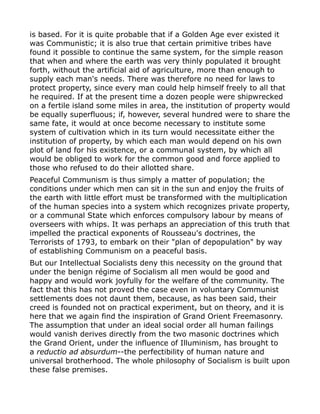 is based. For it is quite probable that if a Golden Age ever existed it
was Communistic; it is also true that certain primitive tribes have
found it possible to continue the same system, for the simple reason
that when and where the earth was very thinly populated it brought
forth, without the artificial aid of agriculture, more than enough to
supply each man's needs. There was therefore no need for laws to
protect property, since every man could help himself freely to all that
he required. If at the present time a dozen people were shipwrecked
on a fertile island some miles in area, the institution of property would
be equally superfluous; if, however, several hundred were to share the
same fate, it would at once become necessary to institute some
system of cultivation which in its turn would necessitate either the
institution of property, by which each man would depend on his own
plot of land for his existence, or a communal system, by which all
would be obliged to work for the common good and force applied to
those who refused to do their allotted share.
Peaceful Communism is thus simply a matter of population; the
conditions under which men can sit in the sun and enjoy the fruits of
the earth with little effort must be transformed with the multiplication
of the human species into a system which recognizes private property,
or a communal State which enforces compulsory labour by means of
overseers with whips. It was perhaps an appreciation of this truth that
impelled the practical exponents of Rousseau's doctrines, the
Terrorists of 1793, to embark on their "plan of depopulation" by way
of establishing Communism on a peaceful basis.
But our Intellectual Socialists deny this necessity on the ground that
under the benign régime of Socialism all men would be good and
happy and would work joyfully for the welfare of the community. The
fact that this has not proved the case even in voluntary Communist
settlements does not daunt them, because, as has been said, their
creed is founded not on practical experiment, but on theory, and it is
here that we again find the inspiration of Grand Orient Freemasonry.
The assumption that under an ideal social order all human failings
would vanish derives directly from the two masonic doctrines which
the Grand Orient, under the influence of Illuminism, has brought to
a reductio ad absurdum--the perfectibility of human nature and
universal brotherhood. The whole philosophy of Socialism is built upon
these false premises.
 