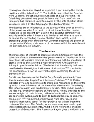 cosmogony which also played so important a part among the Jewish
mystics and the Kabbalists."101
The truth is clearly that the Essenes
were Cabalists, though doubtless Cabalists of a superior kind. The
Cabal they possessed very possibly descended from pre-Christian
times and had remained uncontaminated by the anti-Christian strain
introduced into it by the Rabbis after the death of Christ.102
The Essenes are of importance to the subject of this book as the first
of the secret societies from which a direct line of tradition can be
traced up to the present day. But if in this peaceful community no
actually anti-Christian influence is to be discerned, the same cannot
be said of the succeeding pseudo-Christian sects which, whilst
professing Christianity, mingled with Christian doctrines the poison of
the perverted Cabala, main source of the errors which henceforth rent
the Christian Church in twain.
The Gnostics
The first school of thought to create a schism in Christianity was the
collection of sects known under the generic name of Gnosticism. In its
purer forms Gnosticism aimed at supplementing faith by knowledge of
eternal verities and at giving a wider meaning to Christianity by
linking it up with earlier faiths. "The belief that the divinity had been
manifested in the religious institutions of all nations"103
thus led to
the conception of a sort of universal religion containing the divine
elements of all.
Gnosticism, however, as the Jewish Encyclopædia points out, "was
Jewish in character long before it became Christian."104 M. Matter
indicates Syria and Palestine as its cradle and Alexandria as the centre
by which it was influenced at the time of its alliance with Christianity.
This influence again was predominantly Jewish. Philo and Aristobulus,
the leading Jewish philosophers of Alexandria, "wholly attached to the
ancient religion of their fathers, both resolved to adorn it with the
spoils of other systems and to open to Judaism the way to immense
conquests."105
This method of borrowing from other races and
religions those ideas useful for their purpose has always been the
custom of the Jews. The Cabala, as we have seen, was made up of
these heterogeneous elements. And it is here we find the principal
progenitor of Gnosticism. The Freemason Ragon gives the clue in the
 