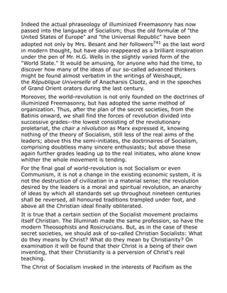 Indeed the actual phraseology of illuminized Freemasonry has now
passed into the language of Socialism; thus the old formulæ of "the
United States of Europe" and "the Universal Republic" have been
adopted not only by Mrs. Besant and her followers741
as the last word
in modern thought, but have also reappeared as a brilliant inspiration
under the pen of Mr. H.G. Wells in the slightly varied form of the
"World State." It would be amusing, for anyone who had the time, to
discover how many of the ideas of our so-called advanced thinkers
might be found almost verbatim in the writings of Weishaupt,
the République Universelle of Anacharsis Clootz, and in the speeches
of Grand Orient orators during the last century.
Moreover, the world-revolution is not only founded on the doctrines of
illuminized Freemasonry, but has adopted the same method of
organization. Thus, after the plan of the secret societies, from the
Batinis onward, we shall find the forces of revolution divided into
successive grades--the lowest consisting of the revolutionary
proletariat, the chair a révolution as Marx expressed it, knowing
nothing of the theory of Socialism, still less of the real aims of the
leaders; above this the semi-initiates, the doctrinaires of Socialism,
comprising doubtless many sincere enthusiasts; but above these
again further grades leading up to the real initiates, who alone know
whither the whole movement is tending.
For the final goal of world-revolution is not Socialism or even
Communism, it is not a change in the existing economic system, it is
not the destruction of civilization in a material sense; the revolution
desired by the leaders is a moral and spiritual revolution, an anarchy
of ideas by which all standards set up throughout nineteen centuries
shall be reversed, all honoured traditions trampled under foot, and
above all the Christian ideal finally obliterated.
It is true that a certain section of the Socialist movement proclaims
itself Christian. The Illuminati made the same profession, so have the
modern Theosophists and Rosicrucians. But, as in the case of these
secret societies, we should ask of so-called Christian Socialists: What
do they means by Christ? What do they mean by Christianity? On
examination it will be found that their Christ is a being of their own
inventing, that their Christianity is a perversion of Christ's real
teaching.
The Christ of Socialism invoked in the interests of Pacifism as the
 