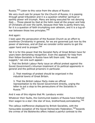 Russia.743
Listen to this voice from the abyss of Russia:
We very much ask for prayer for the Church of Russia; it is passing
through great tribulation and it is a question whether spiritual or
earthly power will triumph. Many are being executed for not denying
God.... Those placed by God at the helm need all the prayer and help
of Christians all over the earth, because their fate is partly theirs too,
for it is a question of faith triumphing over atheism, and it is a tug-of-
war between those two principles.744
And again:
I look upon the persecution of the Russian Church as an effort to
overthrow Christianity in general, for we are governed just now by the
power of darkness, and all that we consider sinful seems to get the
upper hand and to prosper.744
Yet it is for this power that the Socialist Party of Great Britain have for
years been demanding recognition. Even the appeals for help from
their fellow-Socialists in Russia have left them cold. "We would
suggest," ran one such appeal--
1. That the British Labour Party issue an official protest against the
Soviet Government's inhuman treatment of its political opponents in
general and the political prisoners in particular.
2. That meetings of protest should be organized in the
industrial towns of Great Britain.
3. That the British Labour Party make an official
representation to the Soviet Government directly, urging the
latter to put a stop to the persecutions of the Socialists in
Russia.745
And it was of this régime that Mr. Lansbury wrote:
Whatever their faults, the Communist leaders of Russia have hitched
their wagon to a star--the star of love, brotherhood,comradeship.746
The callous indifference displayed by British Socialists, with the
honourable exception of the Social Democratic Federation,747
towards
the crimes of the Bolsheviks offers indeed a painful contrast to the
 