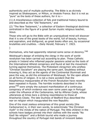 authenticity and of multiple authorship. The Bible is as divinely
inspired as Shakespeare, or Milton, or Anatole France. But it is not as
"pure" as the texts of these authors, for it is:--
(1) A miscellaneous collection of folk and traditional history bound to
and described as the "Old Testament," and
(2) "The New Testament," a collection of Eastern theological doctrines
centralized in the figure of a great Syrian mystic religious teacher,
Jesus.
Those who will go to the Bible with an unprejudiced mind will discover
that it is one of the great books of the world, full of beauty, humour,
and aspiration, and disfigured, as great books often are, by occasional
brutalities and crudities. --Daily Herald, February 7. 1923.
]
themselves, who had apparently retained some sense ot decency.748
Weishaupt's design of enlisting the clergy in the work of world-
revolution has been carried out according to plan. Those Catholic
priests in Ireland who inflamed popular passions acted as the tools of
the International Atheist conspiracy and found at last the movement
turning against themselves. The Protestant clergymen who profess
"Christian Socialism" are playing the same part. Doubtless without
knowing it, they act as the agents of the Continental Illuminati and
pave the way, as did the emissaries of Weishaupt, for the open attack
on all forms of religion. It is not a mere accident that the
blasphemous masquerades of the French Revolution have recently
been repeated in Russia. The horrible incidents described in the
press749 were simply the outward manifestation of a continuous
conspiracy of which evidence was seen some years ago in Portugal
under the influence of the Carbonarios, led by Alfonso Costa, whose
utterances at times bore a striking resemblance to those of
Anacharsis Clootz. The late Duchess of Bedford thus described the
war on religion which inaugurated the new Republic:
One of the most zealous enterprises of this great society [the
Carbonarios] is, in their own words, to exterminate "the Christian
myth" in the minds of the nation of Portugal. The little children in the
schools have badges pinned into their clothes with the words "No
God! No religion!" and a British tourist who made a journey
throughout the country of Portugal met bands of innocent babes
 